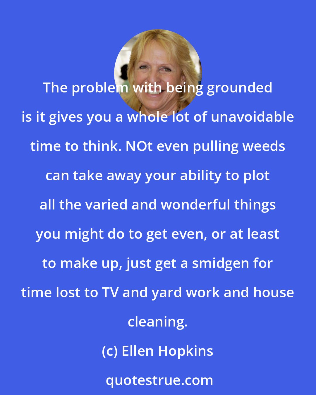 Ellen Hopkins: The problem with being grounded is it gives you a whole lot of unavoidable time to think. NOt even pulling weeds can take away your ability to plot all the varied and wonderful things you might do to get even, or at least to make up, just get a smidgen for time lost to TV and yard work and house cleaning.