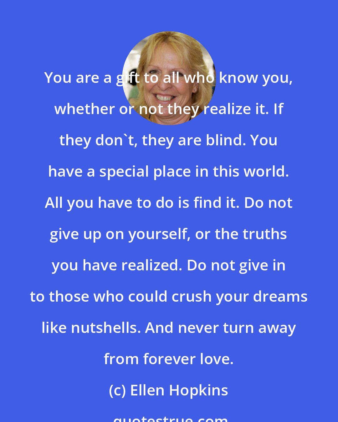 Ellen Hopkins: You are a gift to all who know you, whether or not they realize it. If they don't, they are blind. You have a special place in this world. All you have to do is find it. Do not give up on yourself, or the truths you have realized. Do not give in to those who could crush your dreams like nutshells. And never turn away from forever love.