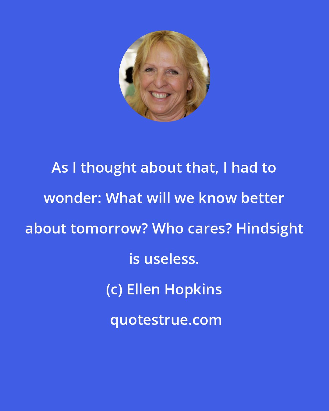 Ellen Hopkins: As I thought about that, I had to wonder: What will we know better about tomorrow? Who cares? Hindsight is useless.