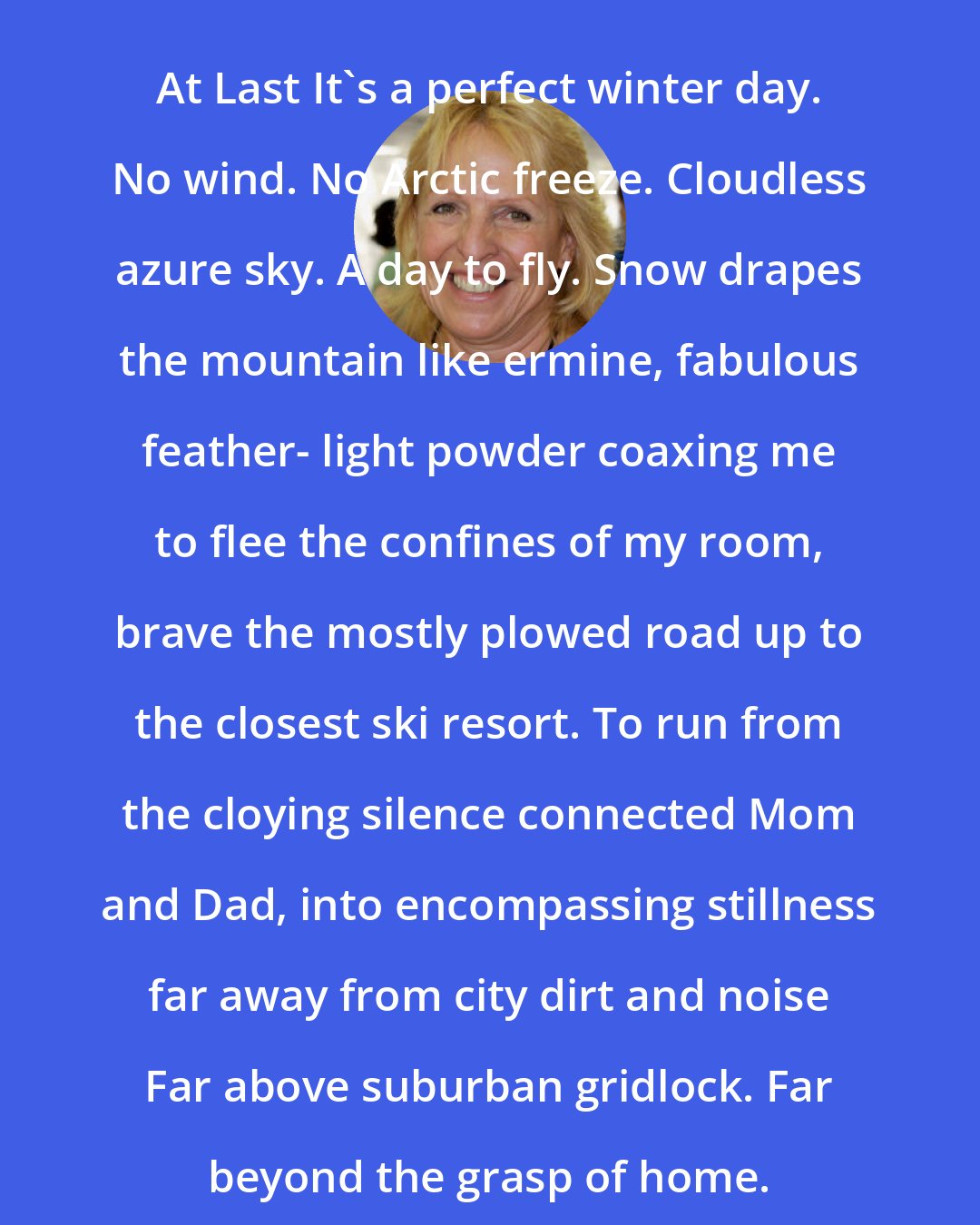 Ellen Hopkins: At Last It's a perfect winter day. No wind. No Arctic freeze. Cloudless azure sky. A day to fly. Snow drapes the mountain like ermine, fabulous feather- light powder coaxing me to flee the confines of my room, brave the mostly plowed road up to the closest ski resort. To run from the cloying silence connected Mom and Dad, into encompassing stillness far away from city dirt and noise Far above suburban gridlock. Far beyond the grasp of home.