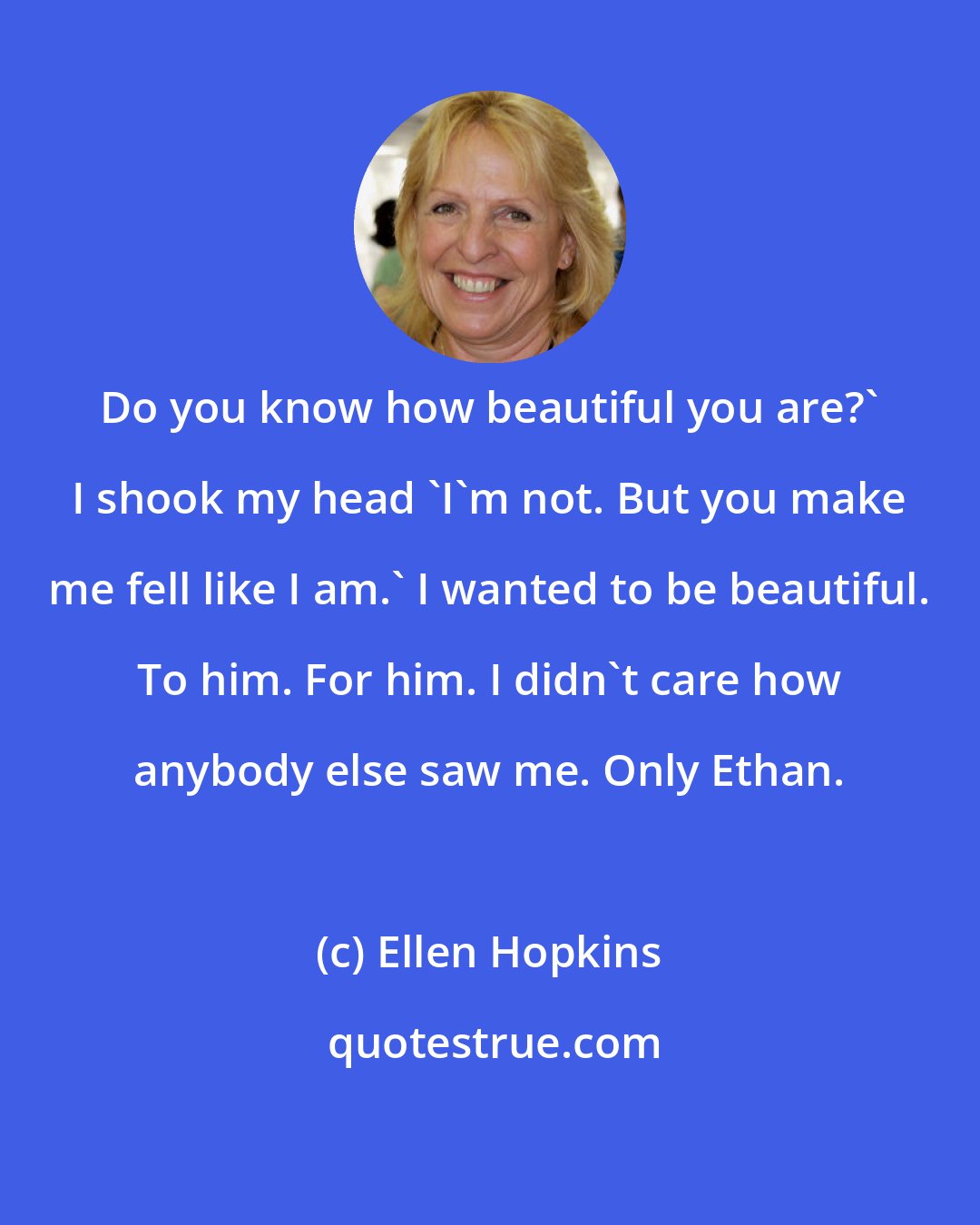 Ellen Hopkins: Do you know how beautiful you are?' I shook my head 'I'm not. But you make me fell like I am.' I wanted to be beautiful. To him. For him. I didn't care how anybody else saw me. Only Ethan.