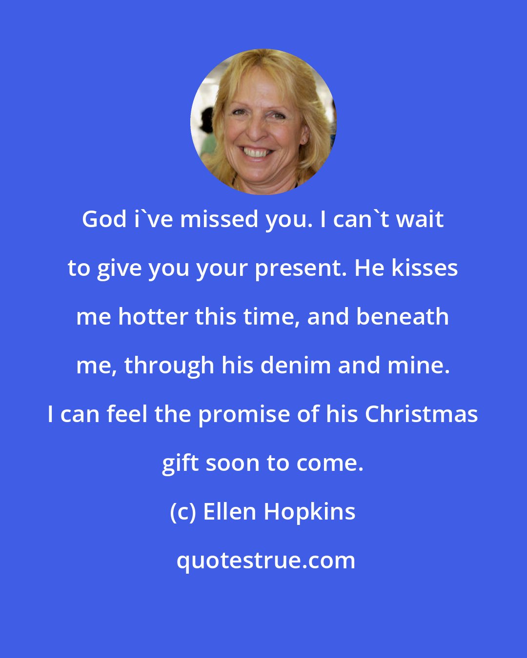 Ellen Hopkins: God i've missed you. I can't wait to give you your present. He kisses me hotter this time, and beneath me, through his denim and mine. I can feel the promise of his Christmas gift soon to come.