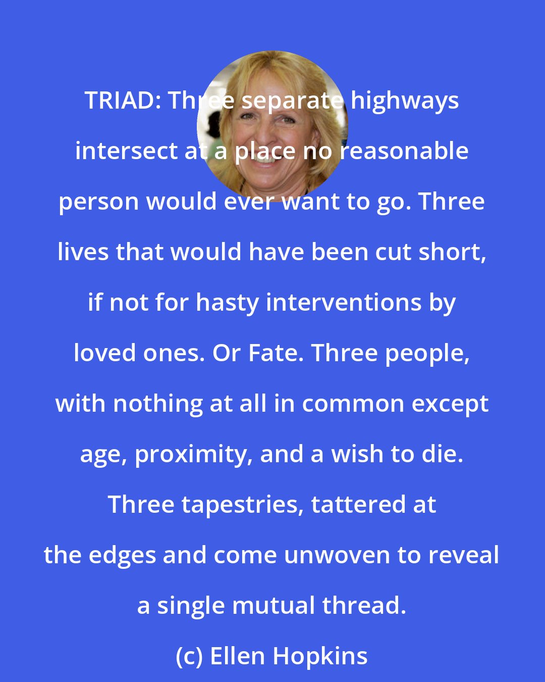 Ellen Hopkins: TRIAD: Three separate highways intersect at a place no reasonable person would ever want to go. Three lives that would have been cut short, if not for hasty interventions by loved ones. Or Fate. Three people, with nothing at all in common except age, proximity, and a wish to die. Three tapestries, tattered at the edges and come unwoven to reveal a single mutual thread.