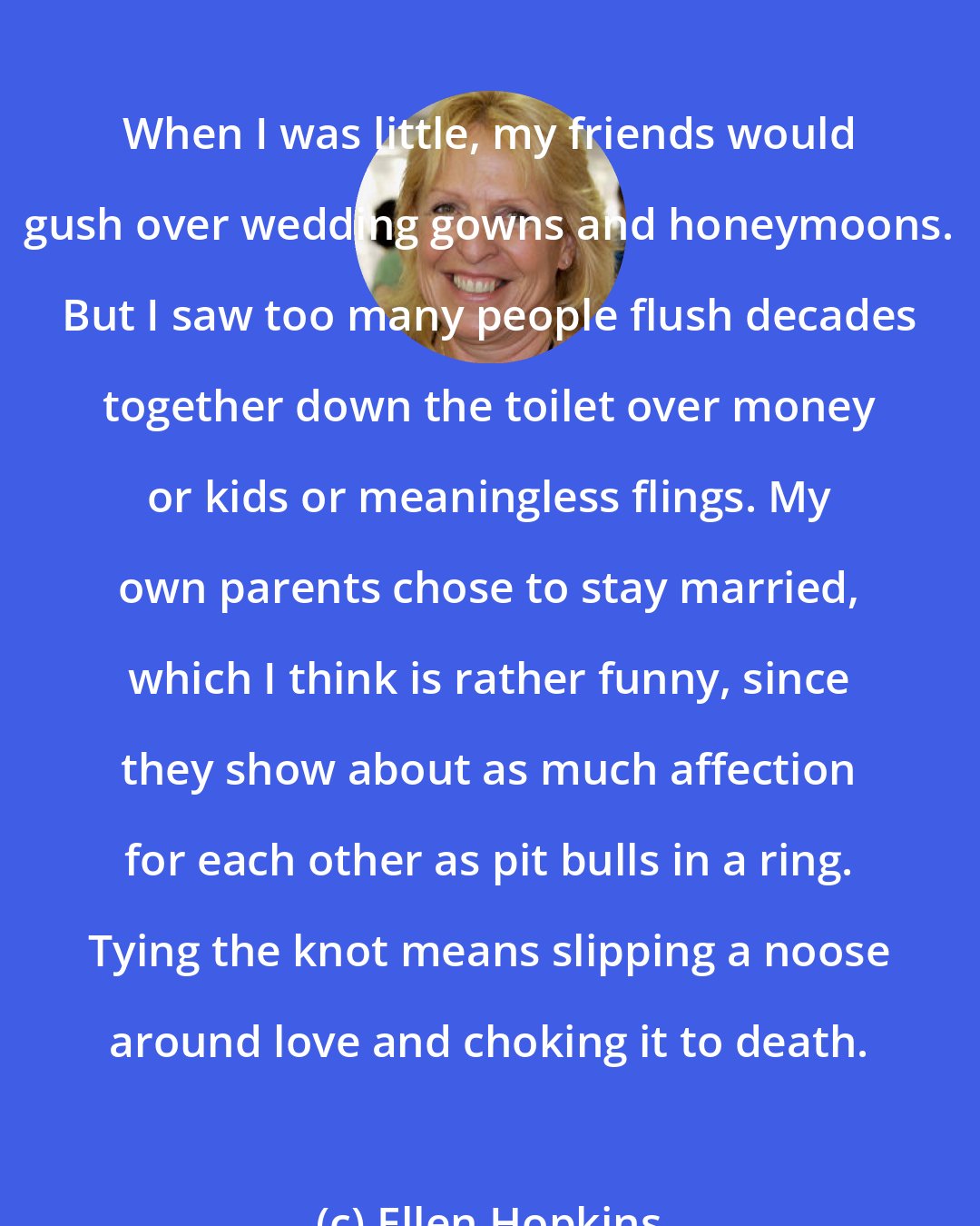 Ellen Hopkins: When I was little, my friends would gush over wedding gowns and honeymoons. But I saw too many people flush decades together down the toilet over money or kids or meaningless flings. My own parents chose to stay married, which I think is rather funny, since they show about as much affection for each other as pit bulls in a ring. Tying the knot means slipping a noose around love and choking it to death.