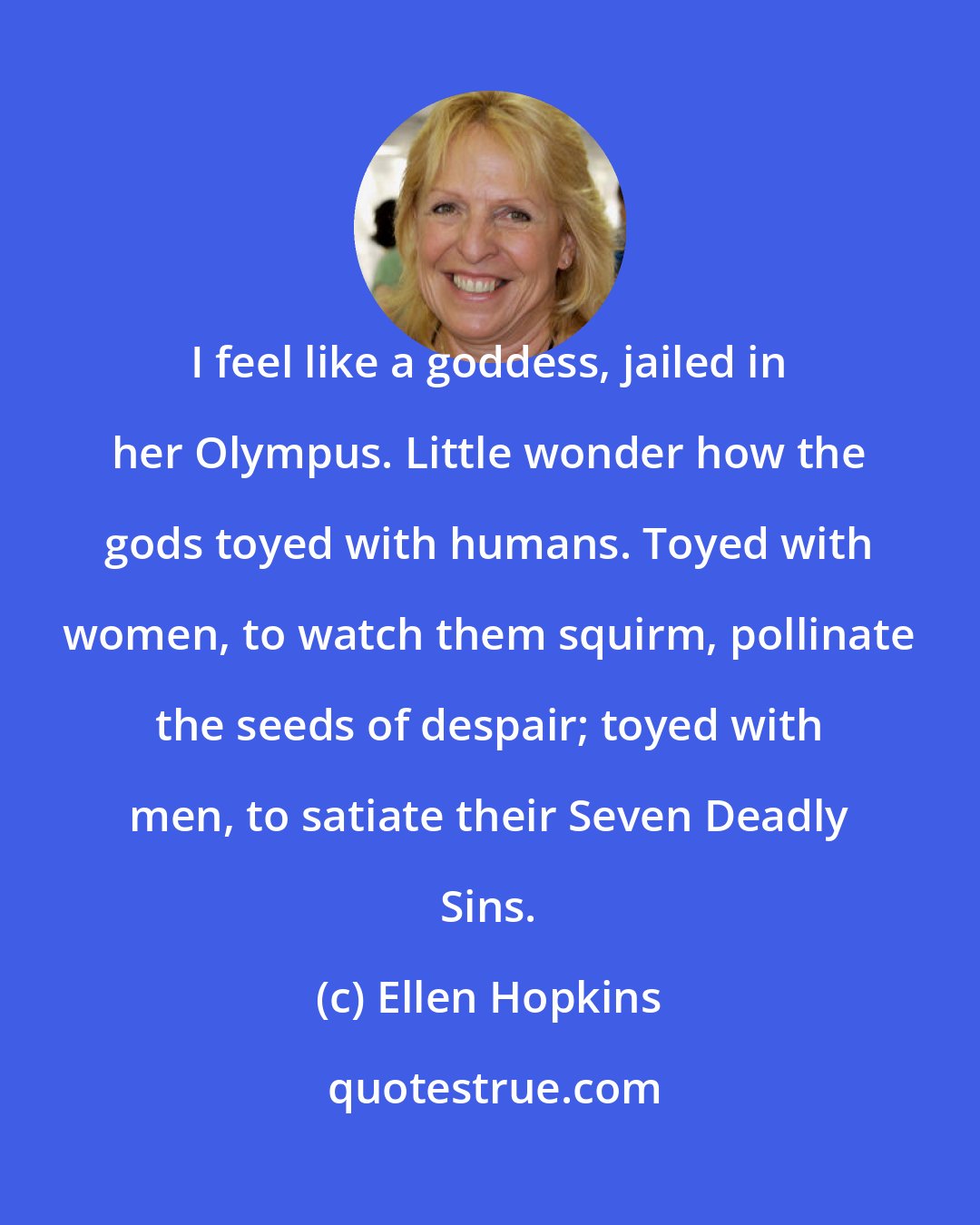 Ellen Hopkins: I feel like a goddess, jailed in her Olympus. Little wonder how the gods toyed with humans. Toyed with women, to watch them squirm, pollinate the seeds of despair; toyed with men, to satiate their Seven Deadly Sins.