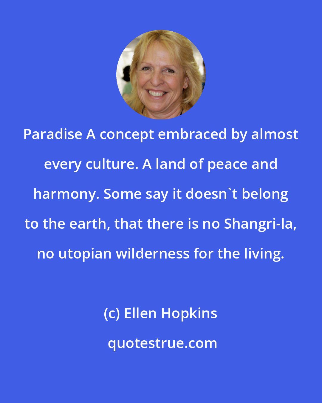 Ellen Hopkins: Paradise A concept embraced by almost every culture. A land of peace and harmony. Some say it doesn't belong to the earth, that there is no Shangri-la, no utopian wilderness for the living.
