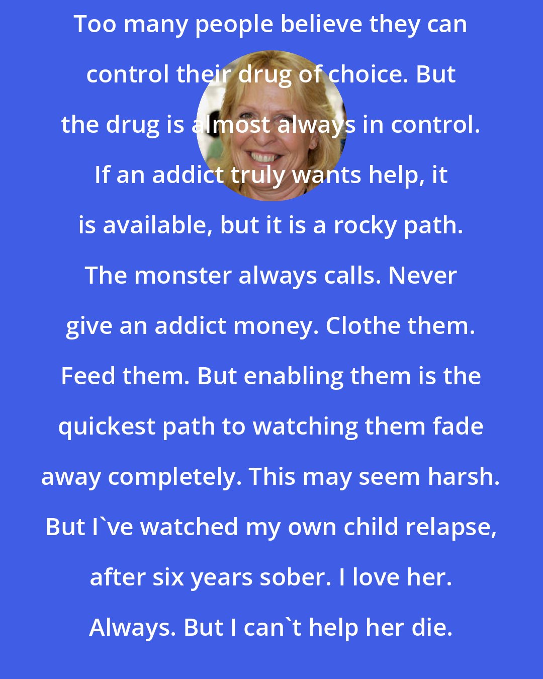 Ellen Hopkins: Too many people believe they can control their drug of choice. But the drug is almost always in control. If an addict truly wants help, it is available, but it is a rocky path. The monster always calls. Never give an addict money. Clothe them. Feed them. But enabling them is the quickest path to watching them fade away completely. This may seem harsh. But I've watched my own child relapse, after six years sober. I love her. Always. But I can't help her die.