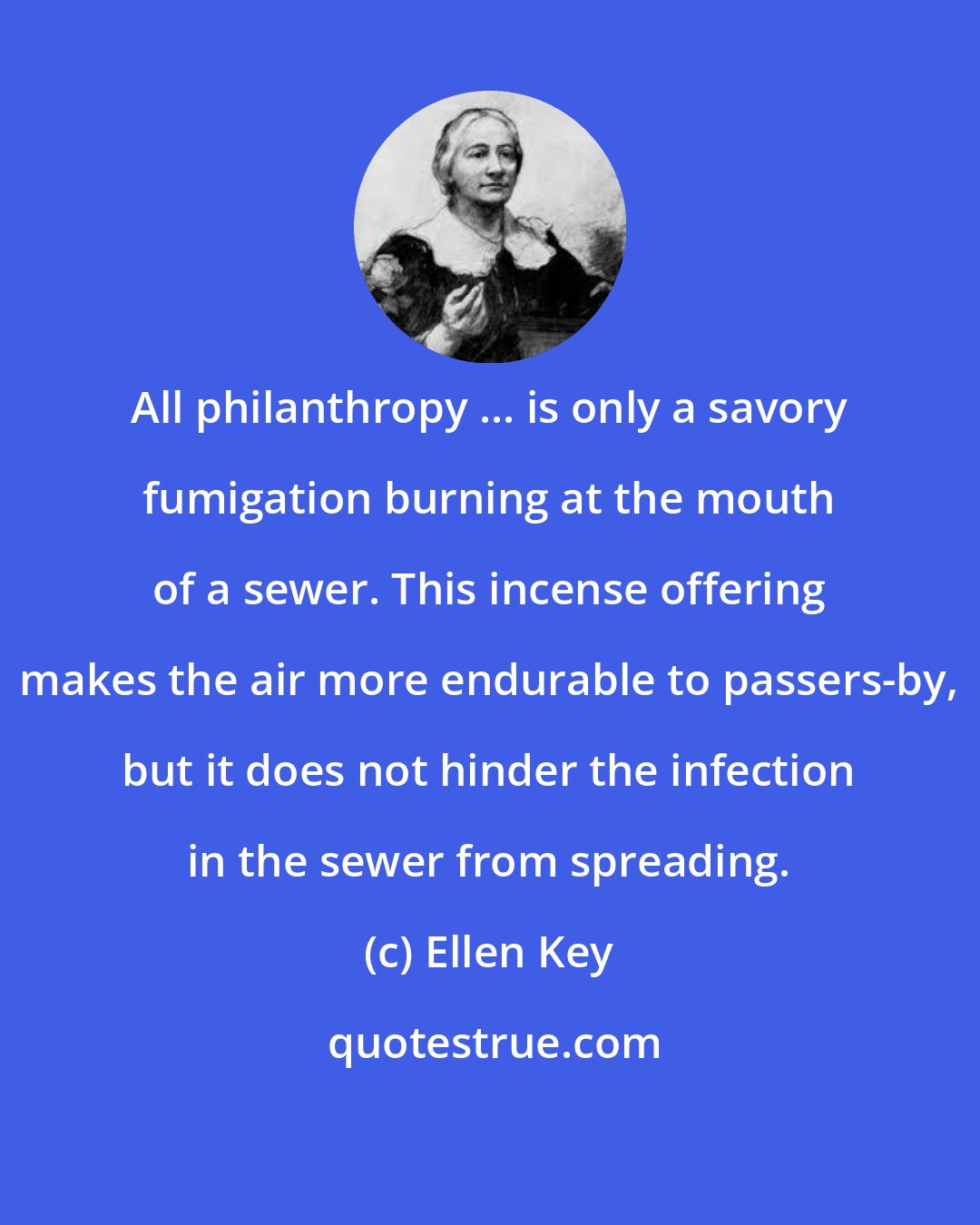 Ellen Key: All philanthropy ... is only a savory fumigation burning at the mouth of a sewer. This incense offering makes the air more endurable to passers-by, but it does not hinder the infection in the sewer from spreading.