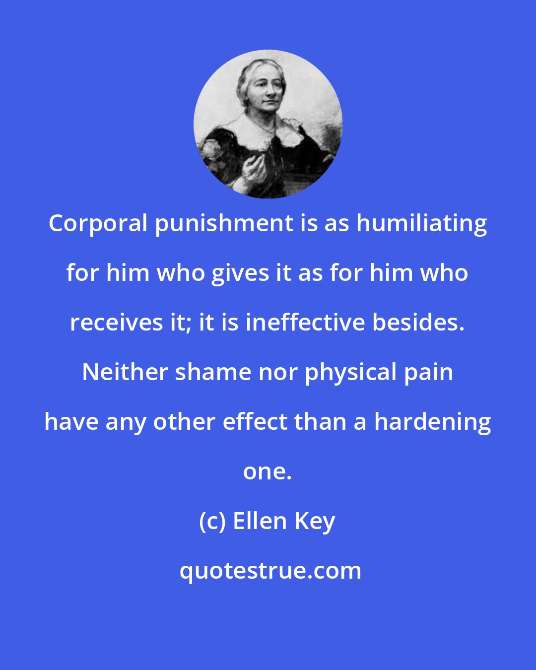 Ellen Key: Corporal punishment is as humiliating for him who gives it as for him who receives it; it is ineffective besides. Neither shame nor physical pain have any other effect than a hardening one.