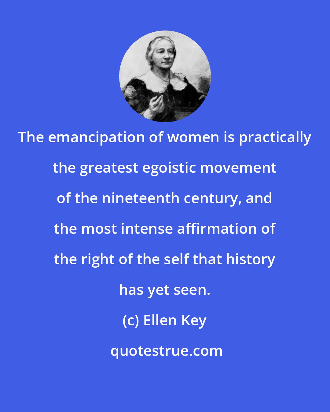 Ellen Key: The emancipation of women is practically the greatest egoistic movement of the nineteenth century, and the most intense affirmation of the right of the self that history has yet seen.