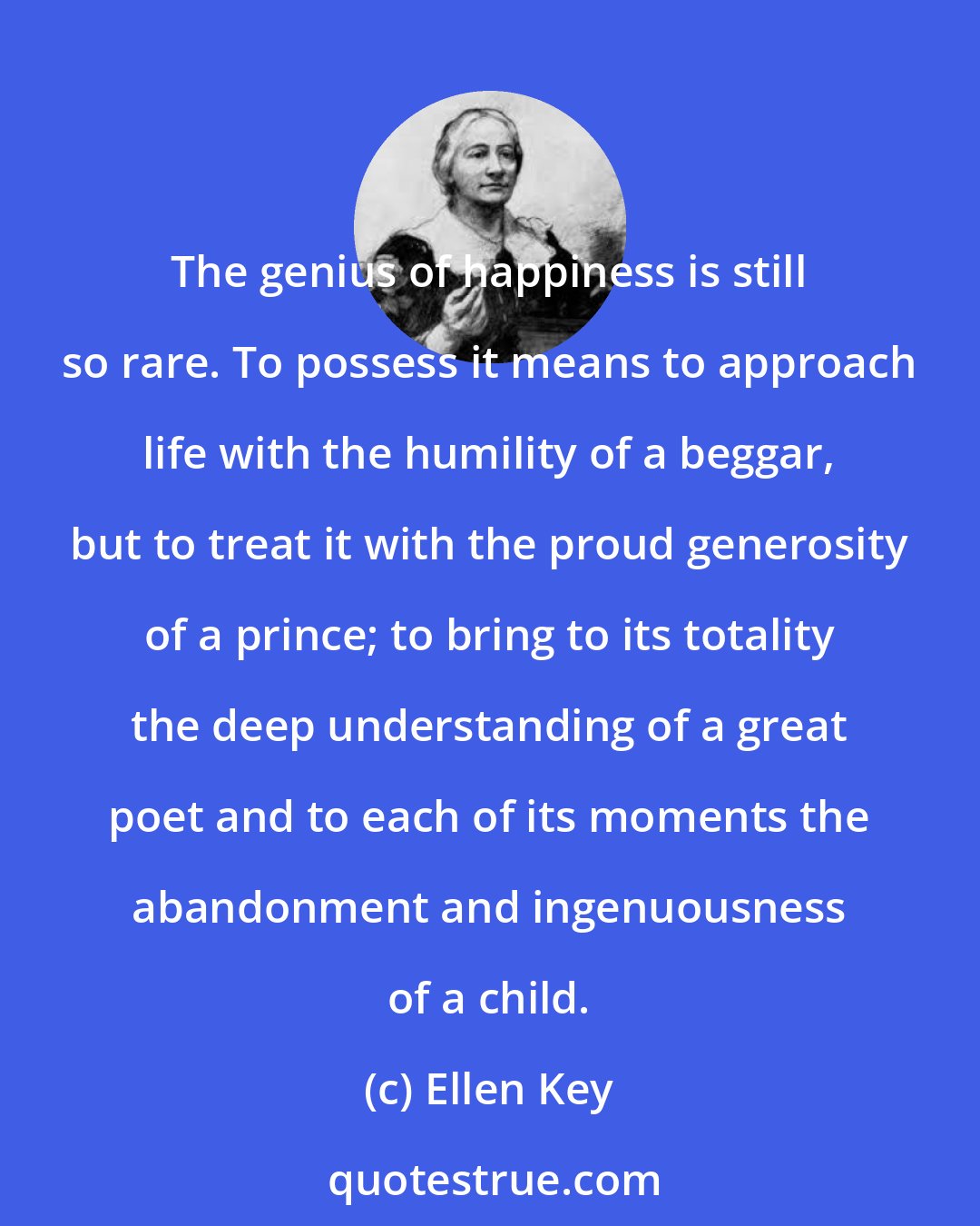 Ellen Key: The genius of happiness is still so rare. To possess it means to approach life with the humility of a beggar, but to treat it with the proud generosity of a prince; to bring to its totality the deep understanding of a great poet and to each of its moments the abandonment and ingenuousness of a child.