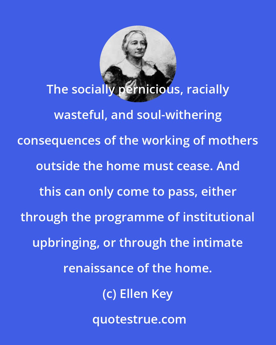 Ellen Key: The socially pernicious, racially wasteful, and soul-withering consequences of the working of mothers outside the home must cease. And this can only come to pass, either through the programme of institutional upbringing, or through the intimate renaissance of the home.