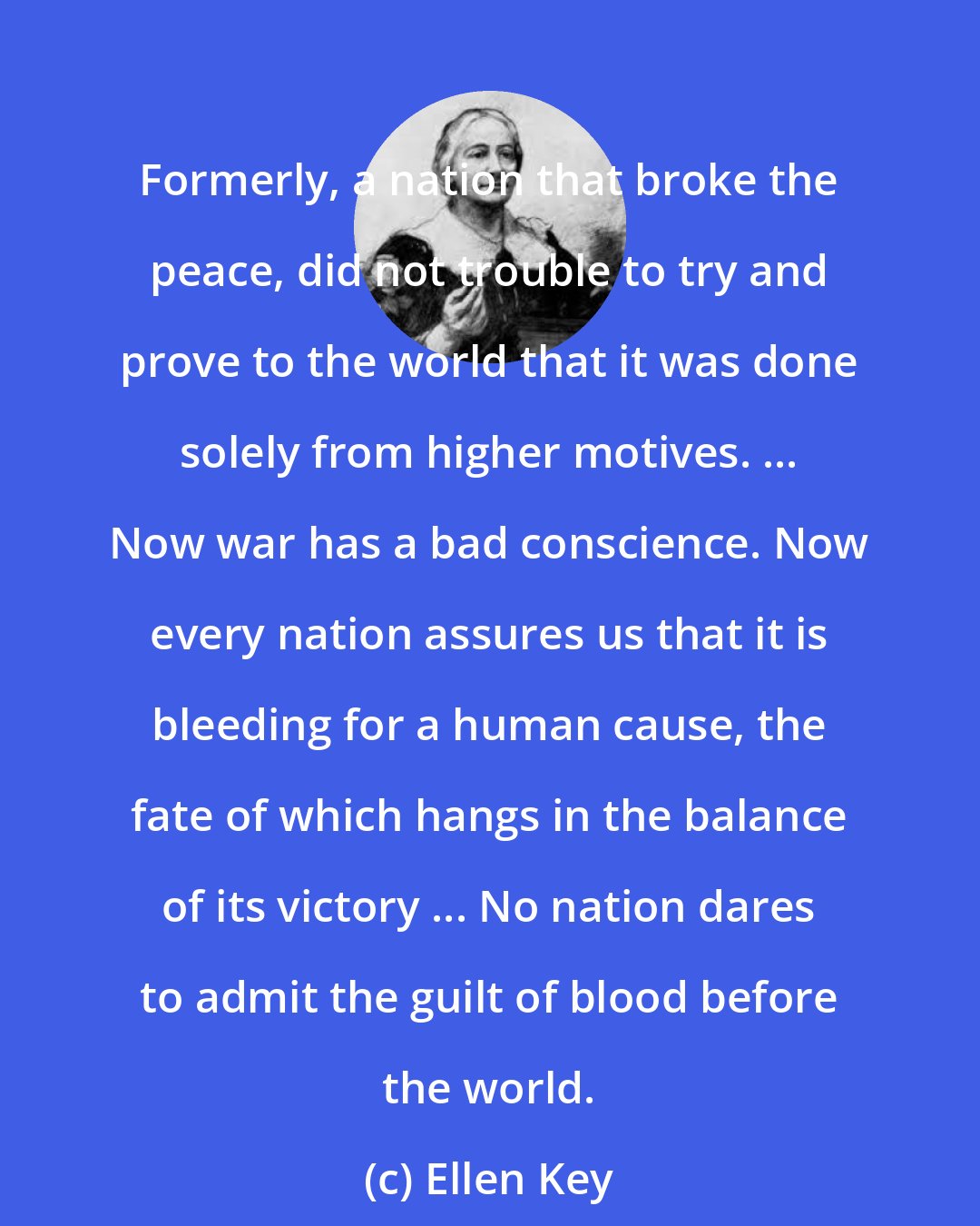 Ellen Key: Formerly, a nation that broke the peace, did not trouble to try and prove to the world that it was done solely from higher motives. ... Now war has a bad conscience. Now every nation assures us that it is bleeding for a human cause, the fate of which hangs in the balance of its victory ... No nation dares to admit the guilt of blood before the world.