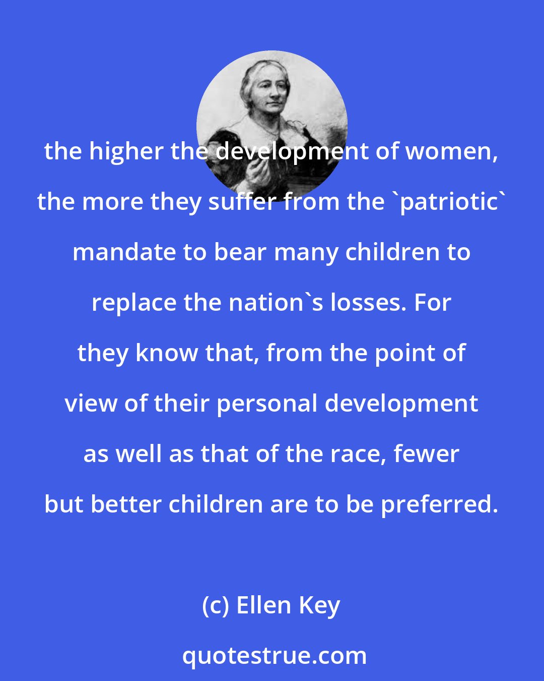 Ellen Key: the higher the development of women, the more they suffer from the 'patriotic' mandate to bear many children to replace the nation's losses. For they know that, from the point of view of their personal development as well as that of the race, fewer but better children are to be preferred.