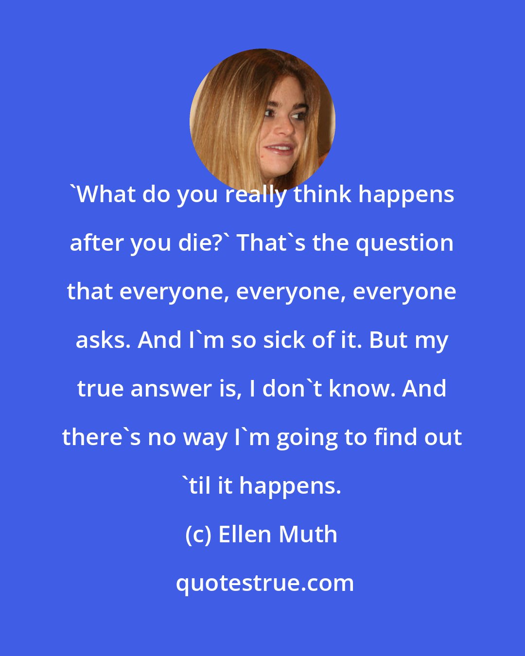 Ellen Muth: 'What do you really think happens after you die?' That's the question that everyone, everyone, everyone asks. And I'm so sick of it. But my true answer is, I don't know. And there's no way I'm going to find out 'til it happens.