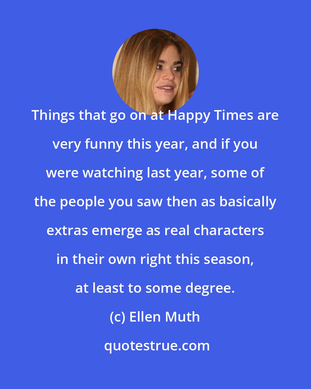 Ellen Muth: Things that go on at Happy Times are very funny this year, and if you were watching last year, some of the people you saw then as basically extras emerge as real characters in their own right this season, at least to some degree.