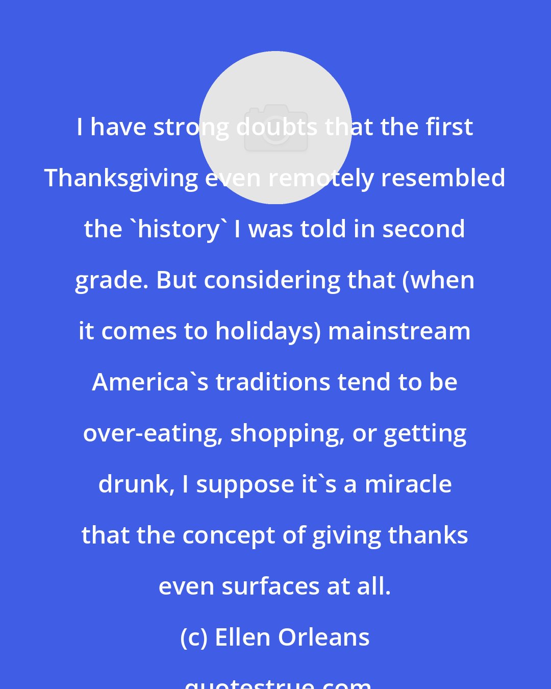 Ellen Orleans: I have strong doubts that the first Thanksgiving even remotely resembled the 'history' I was told in second grade. But considering that (when it comes to holidays) mainstream America's traditions tend to be over-eating, shopping, or getting drunk, I suppose it's a miracle that the concept of giving thanks even surfaces at all.
