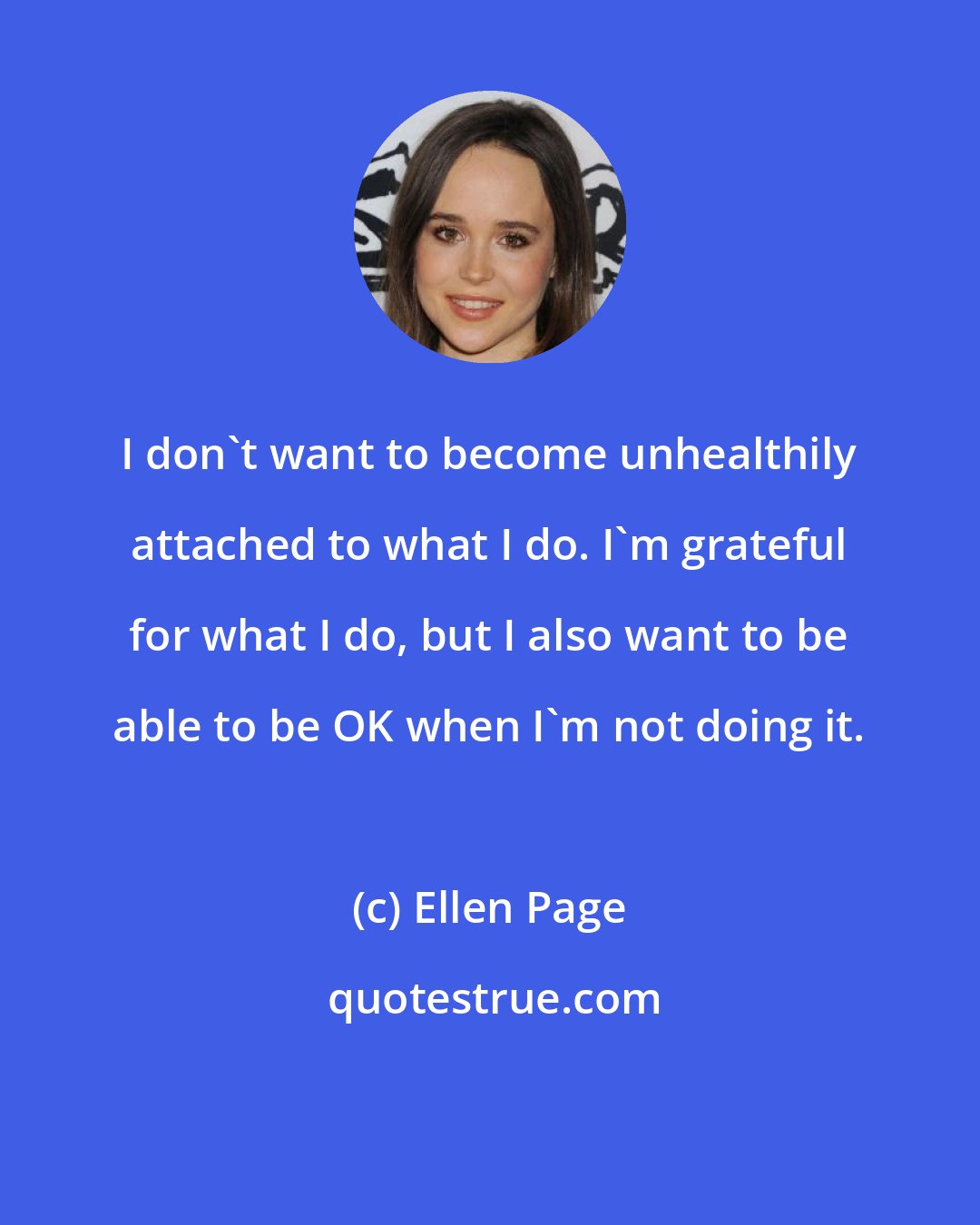 Ellen Page: I don't want to become unhealthily attached to what I do. I'm grateful for what I do, but I also want to be able to be OK when I'm not doing it.