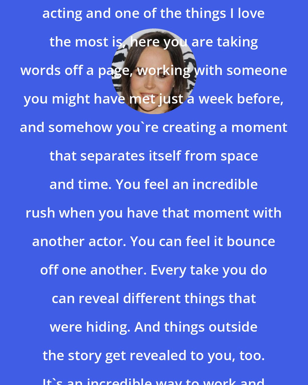 Ellen Page: There are a lot of things I love about acting and one of the things I love the most is, here you are taking words off a page, working with someone you might have met just a week before, and somehow you're creating a moment that separates itself from space and time. You feel an incredible rush when you have that moment with another actor. You can feel it bounce off one another. Every take you do can reveal different things that were hiding. And things outside the story get revealed to you, too. It's an incredible way to work and to experience a story.