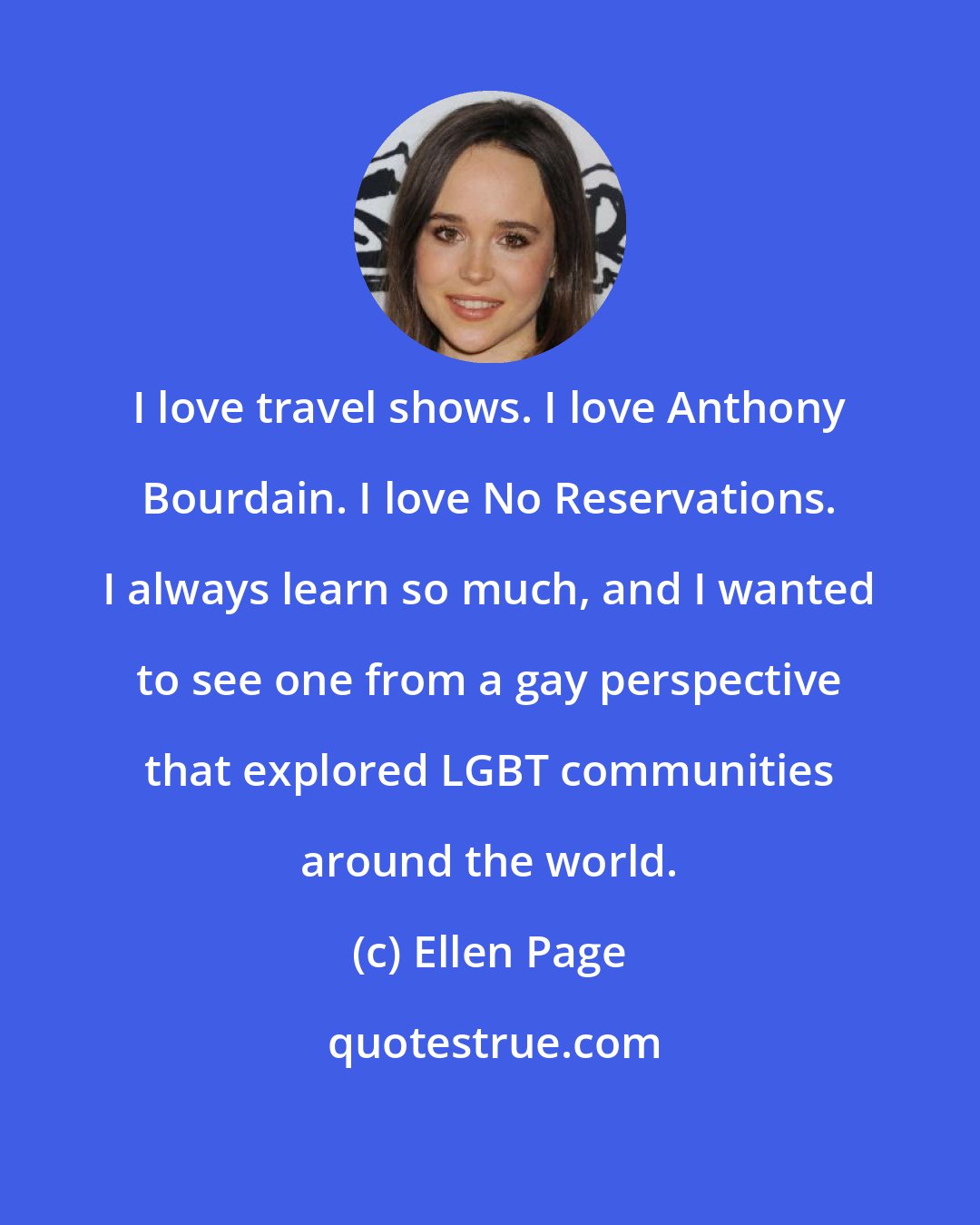 Ellen Page: I love travel shows. I love Anthony Bourdain. I love No Reservations. I always learn so much, and I wanted to see one from a gay perspective that explored LGBT communities around the world.