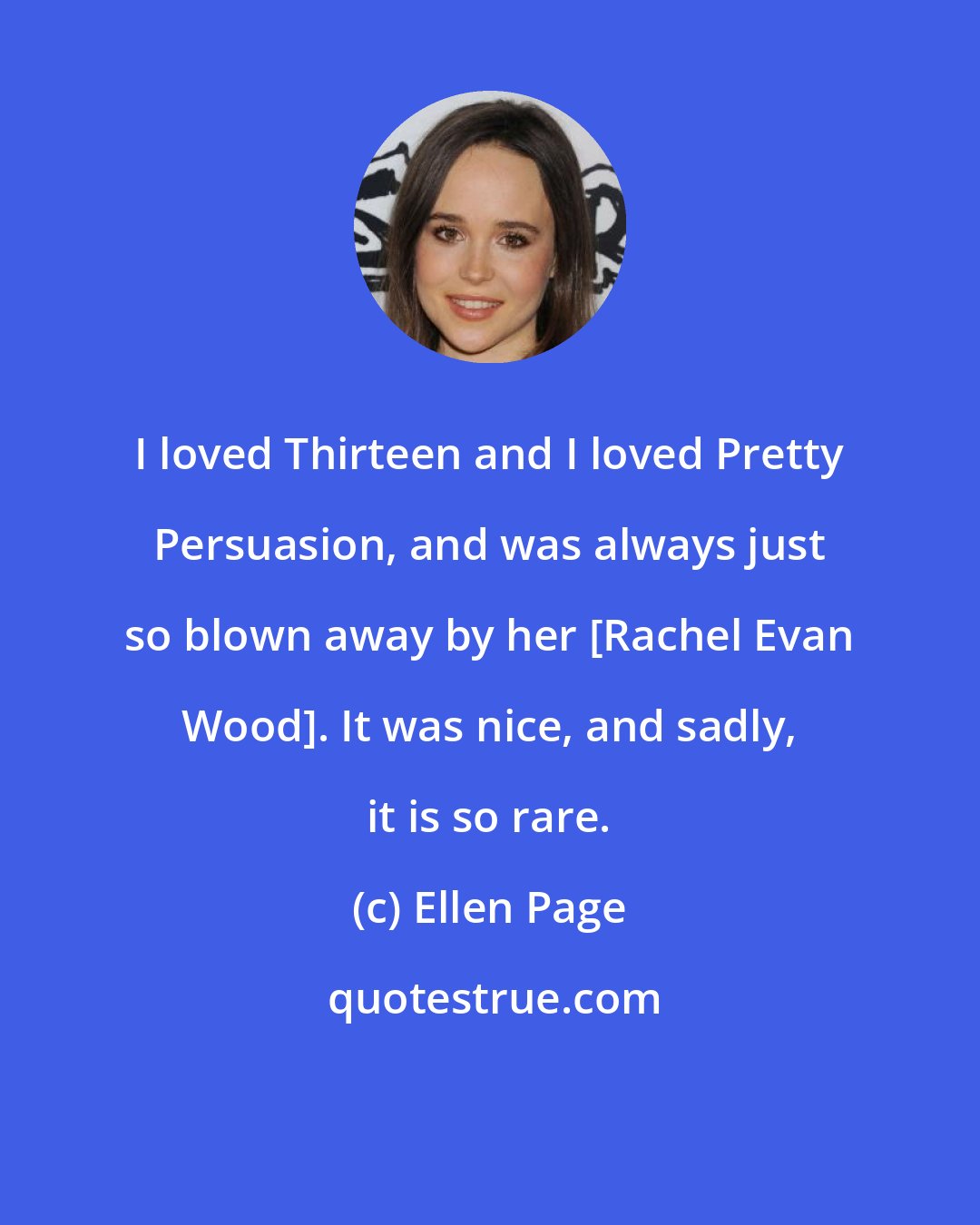 Ellen Page: I loved Thirteen and I loved Pretty Persuasion, and was always just so blown away by her [Rachel Evan Wood]. It was nice, and sadly, it is so rare.