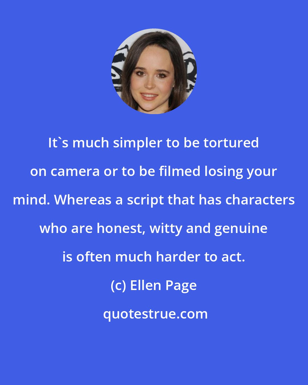 Ellen Page: It's much simpler to be tortured on camera or to be filmed losing your mind. Whereas a script that has characters who are honest, witty and genuine is often much harder to act.