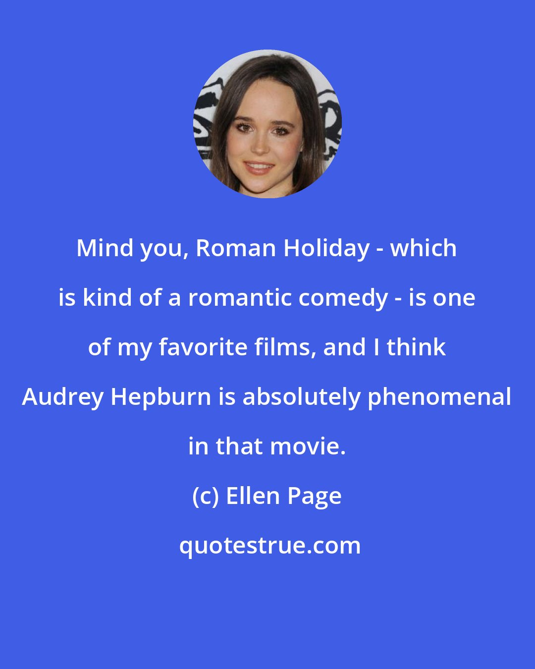 Ellen Page: Mind you, Roman Holiday - which is kind of a romantic comedy - is one of my favorite films, and I think Audrey Hepburn is absolutely phenomenal in that movie.