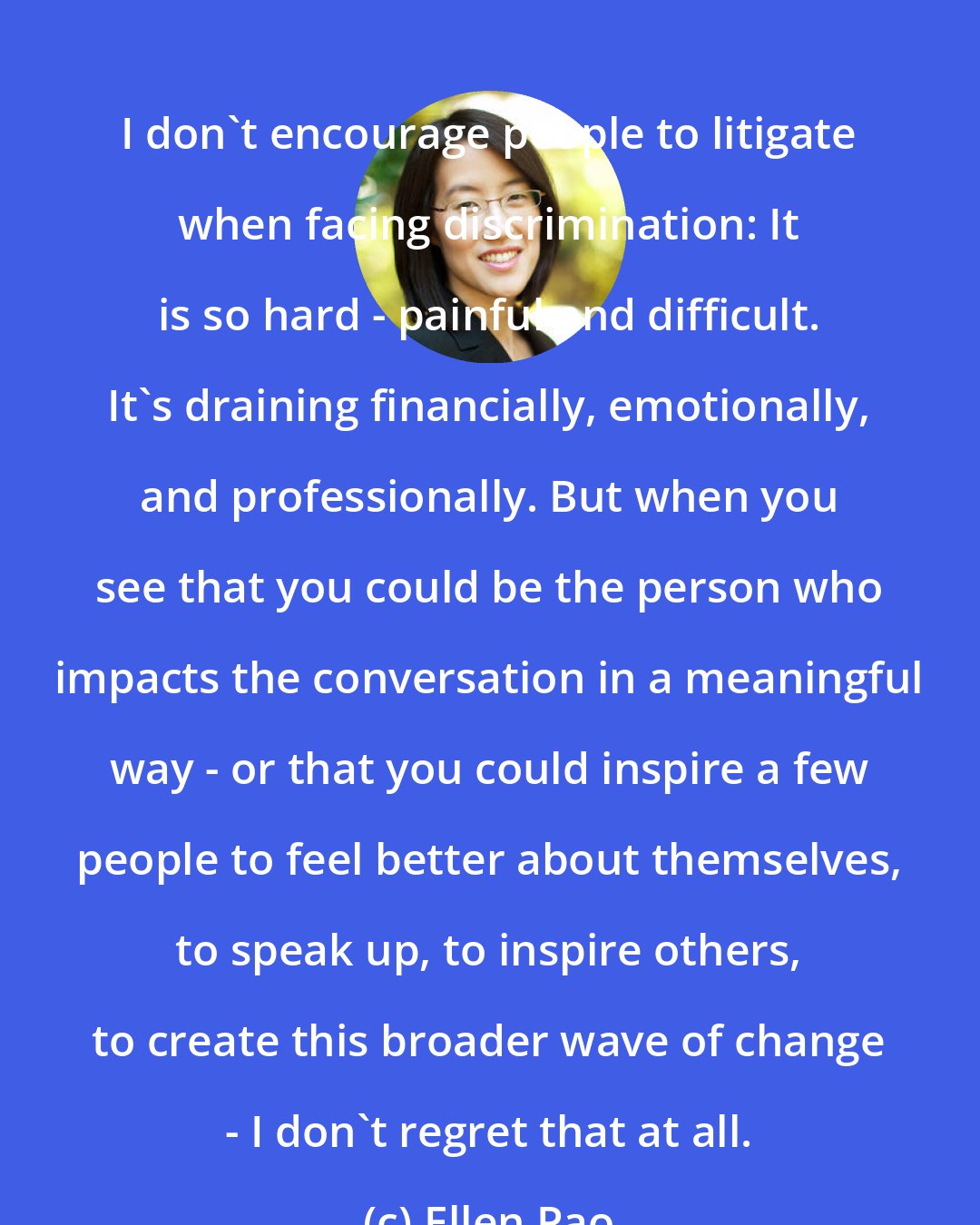 Ellen Pao: I don't encourage people to litigate when facing discrimination: It is so hard - painful and difficult. It's draining financially, emotionally, and professionally. But when you see that you could be the person who impacts the conversation in a meaningful way - or that you could inspire a few people to feel better about themselves, to speak up, to inspire others, to create this broader wave of change - I don't regret that at all.