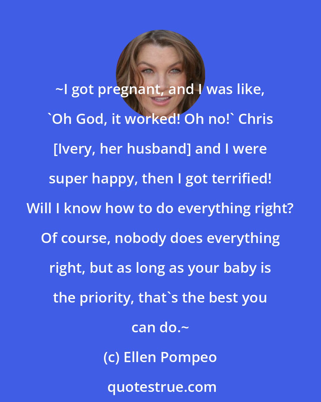 Ellen Pompeo: ~I got pregnant, and I was like, 'Oh God, it worked! Oh no!' Chris [Ivery, her husband] and I were super happy, then I got terrified! Will I know how to do everything right? Of course, nobody does everything right, but as long as your baby is the priority, that's the best you can do.~