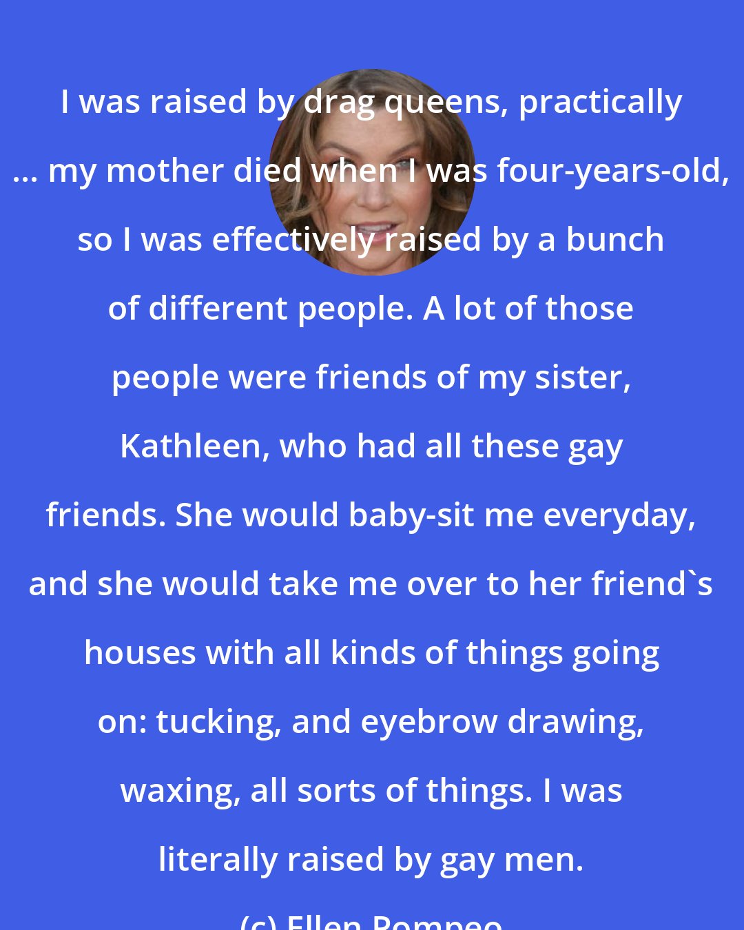 Ellen Pompeo: I was raised by drag queens, practically ... my mother died when I was four-years-old, so I was effectively raised by a bunch of different people. A lot of those people were friends of my sister, Kathleen, who had all these gay friends. She would baby-sit me everyday, and she would take me over to her friend's houses with all kinds of things going on: tucking, and eyebrow drawing, waxing, all sorts of things. I was literally raised by gay men.