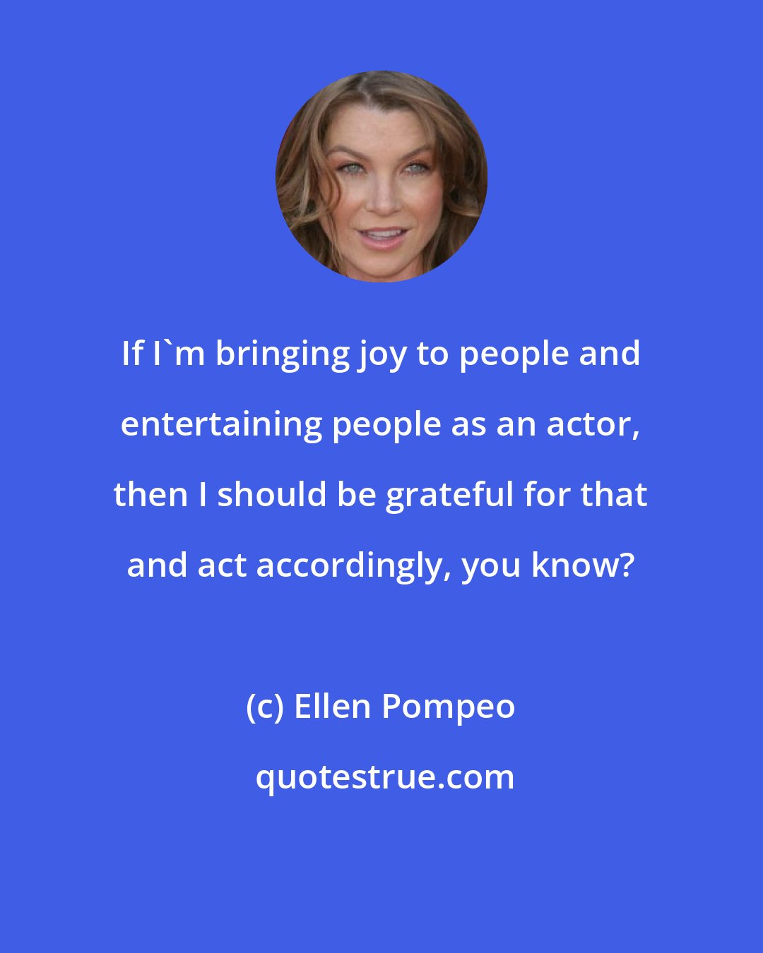 Ellen Pompeo: If I'm bringing joy to people and entertaining people as an actor, then I should be grateful for that and act accordingly, you know?