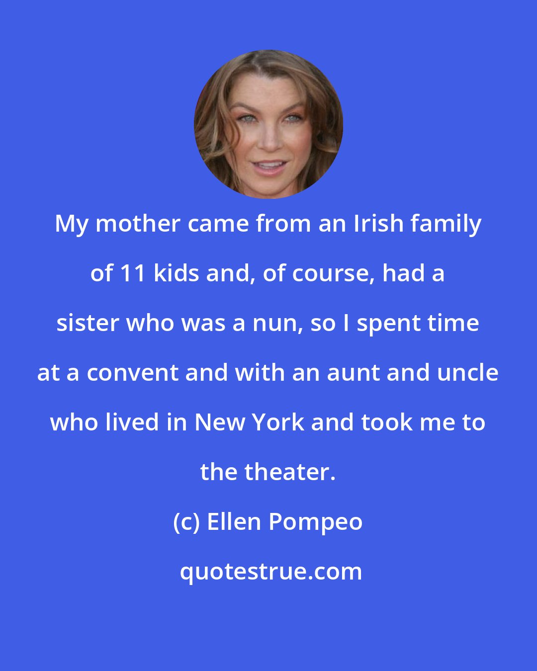 Ellen Pompeo: My mother came from an Irish family of 11 kids and, of course, had a sister who was a nun, so I spent time at a convent and with an aunt and uncle who lived in New York and took me to the theater.