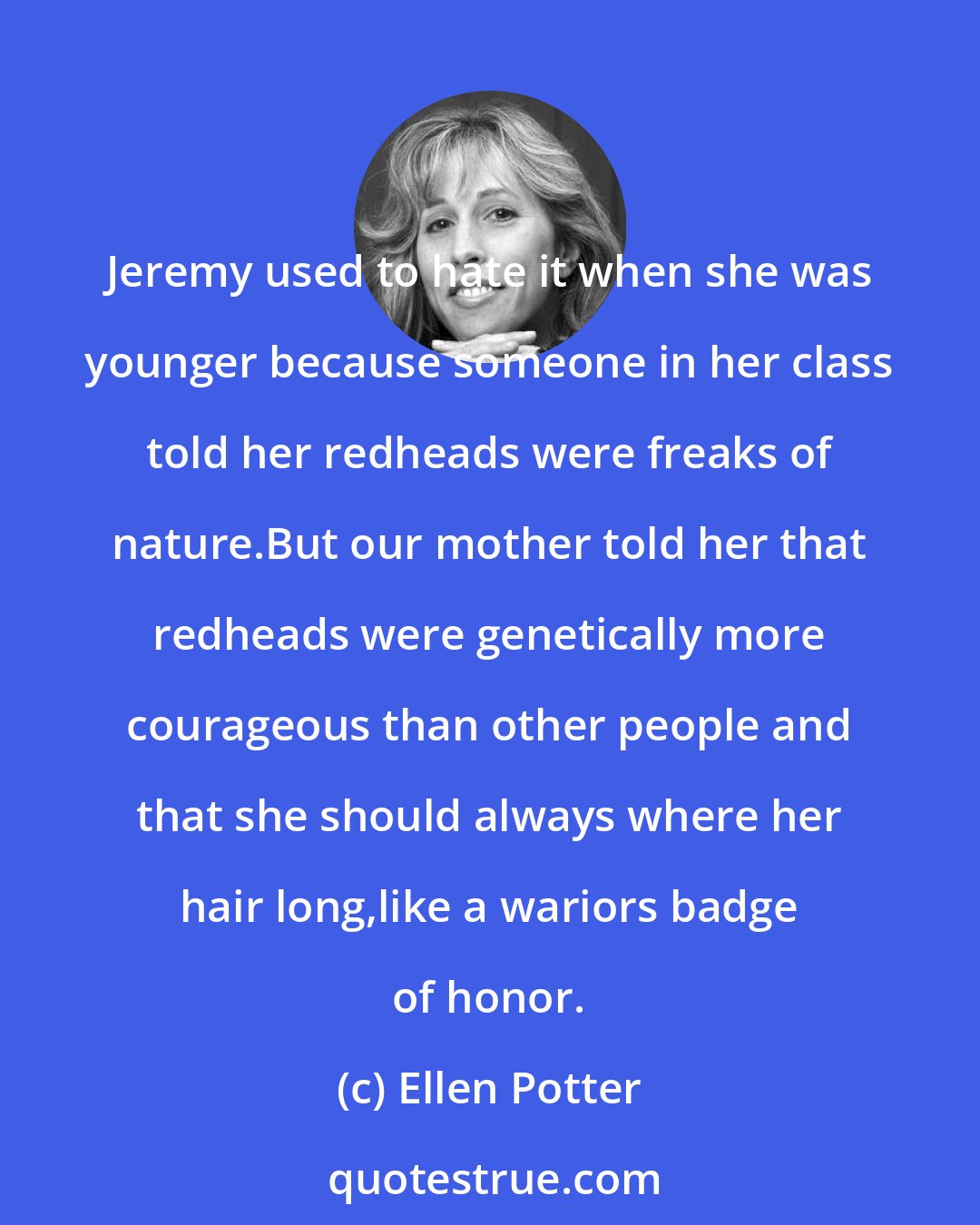 Ellen Potter: Jeremy used to hate it when she was younger because someone in her class told her redheads were freaks of nature.But our mother told her that redheads were genetically more courageous than other people and that she should always where her hair long,like a wariors badge of honor.