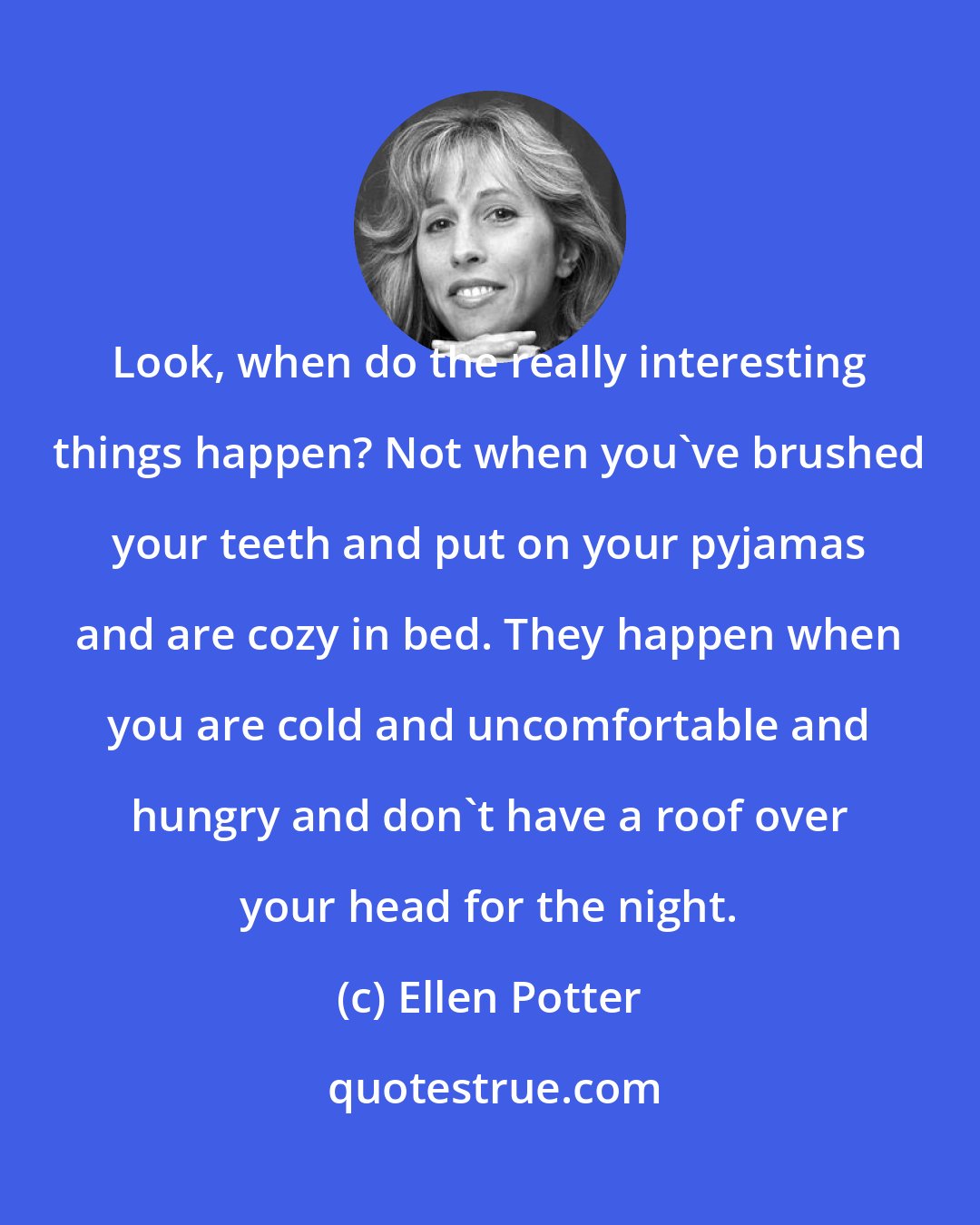Ellen Potter: Look, when do the really interesting things happen? Not when you've brushed your teeth and put on your pyjamas and are cozy in bed. They happen when you are cold and uncomfortable and hungry and don't have a roof over your head for the night.