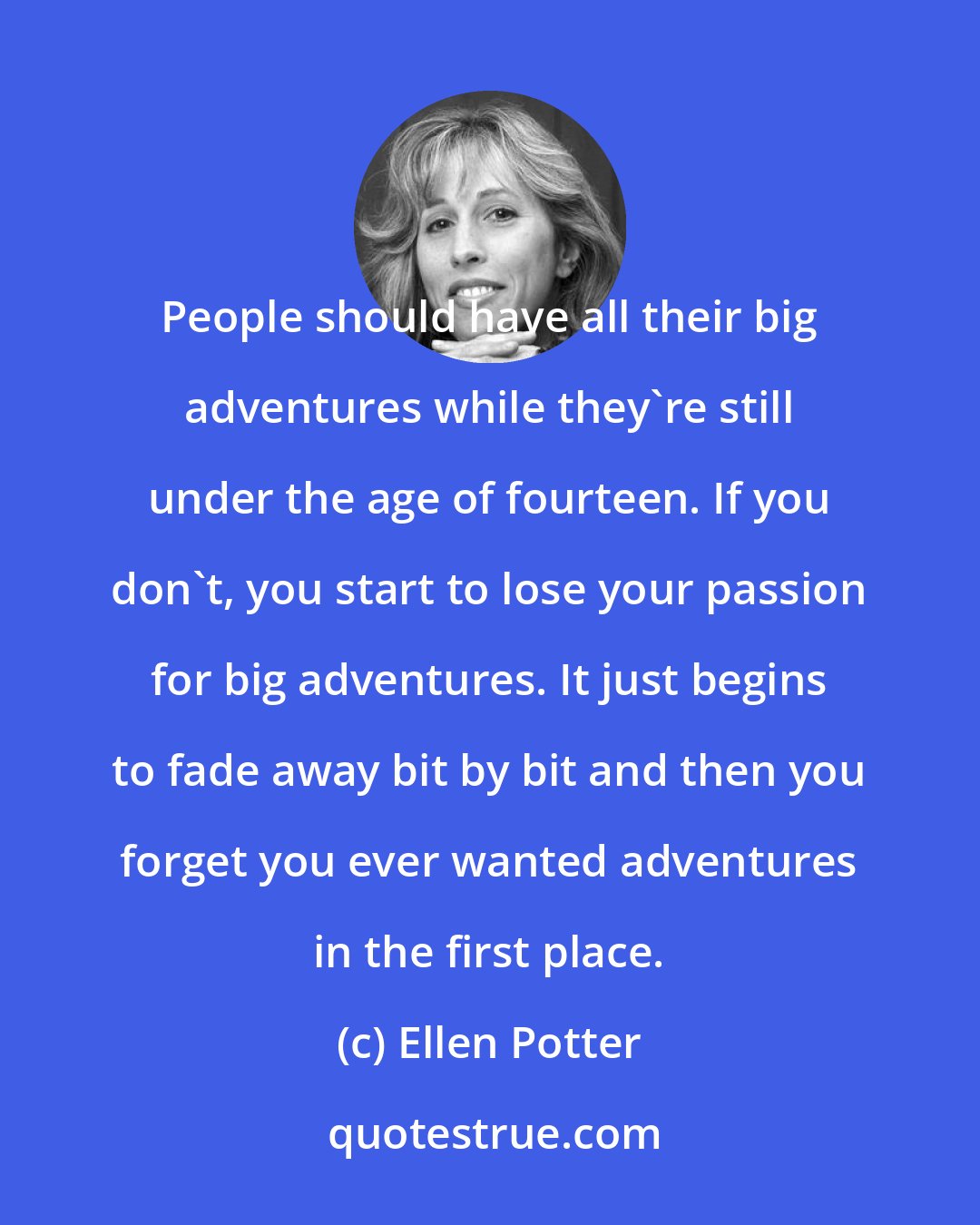 Ellen Potter: People should have all their big adventures while they're still under the age of fourteen. If you don't, you start to lose your passion for big adventures. It just begins to fade away bit by bit and then you forget you ever wanted adventures in the first place.