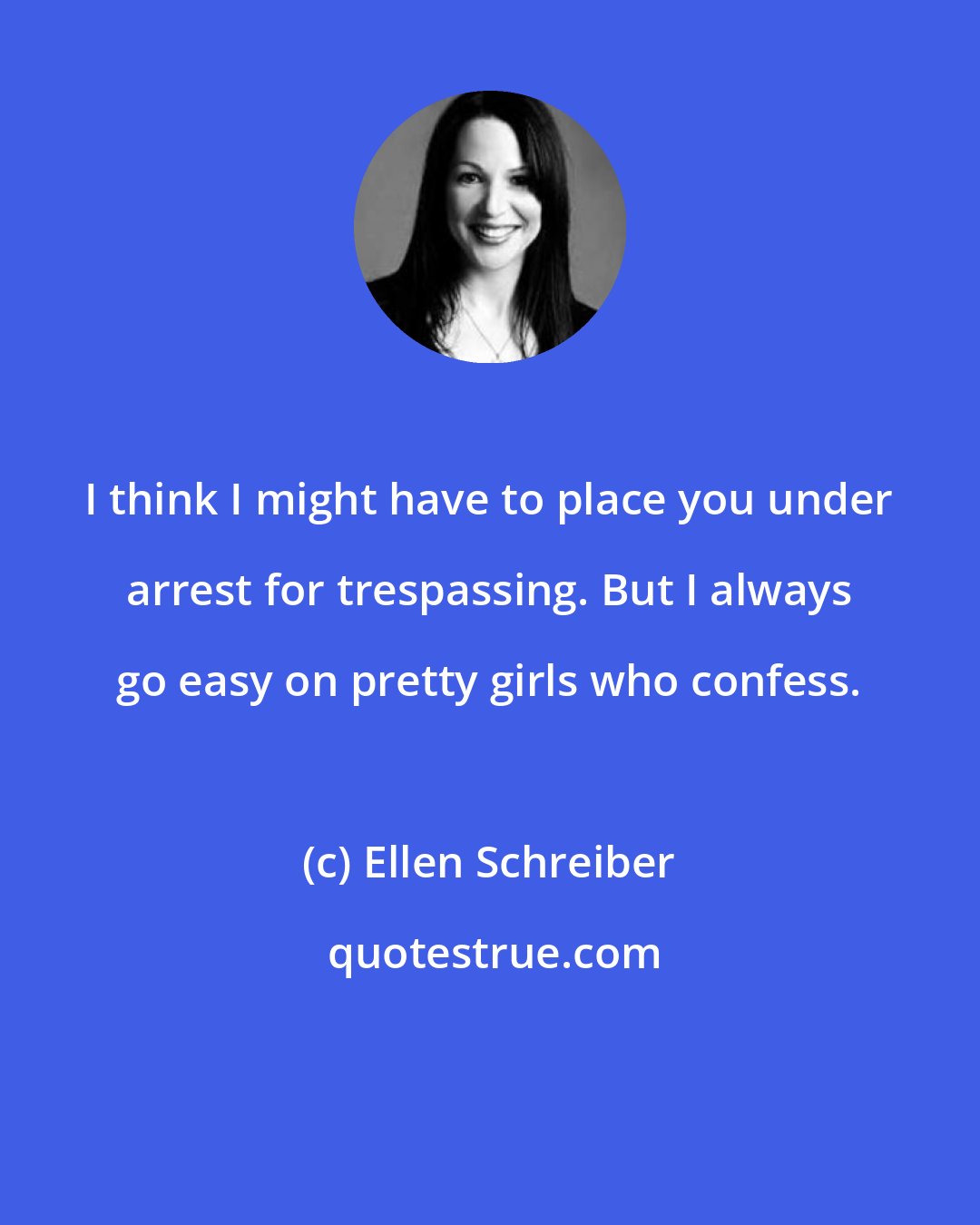 Ellen Schreiber: I think I might have to place you under arrest for trespassing. But I always go easy on pretty girls who confess.