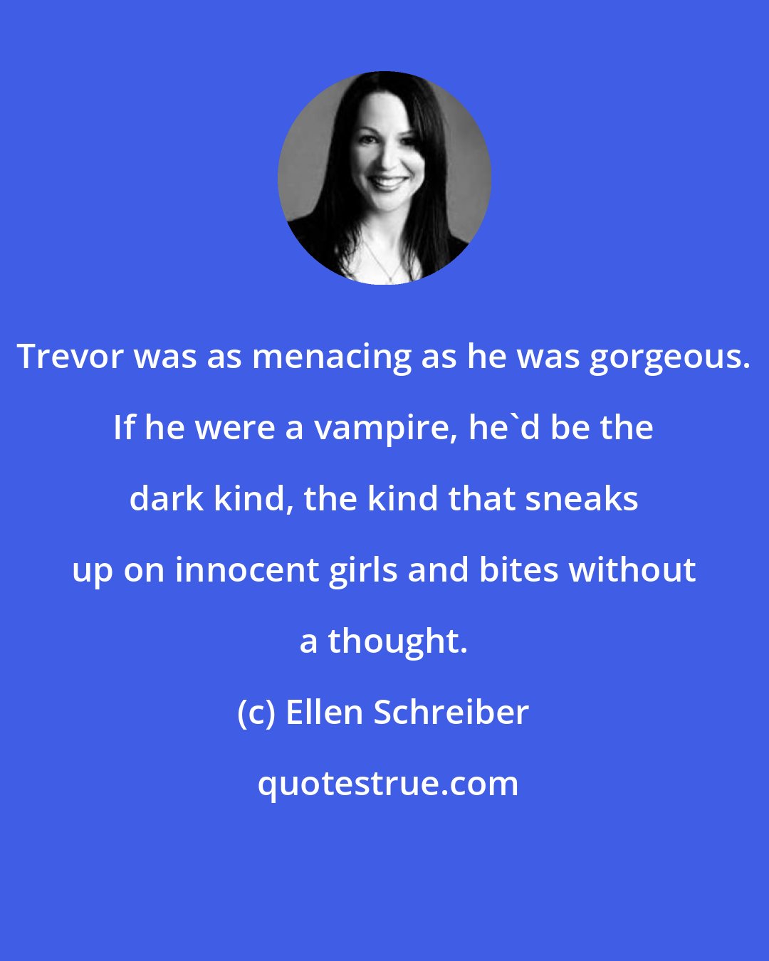 Ellen Schreiber: Trevor was as menacing as he was gorgeous. If he were a vampire, he'd be the dark kind, the kind that sneaks up on innocent girls and bites without a thought.