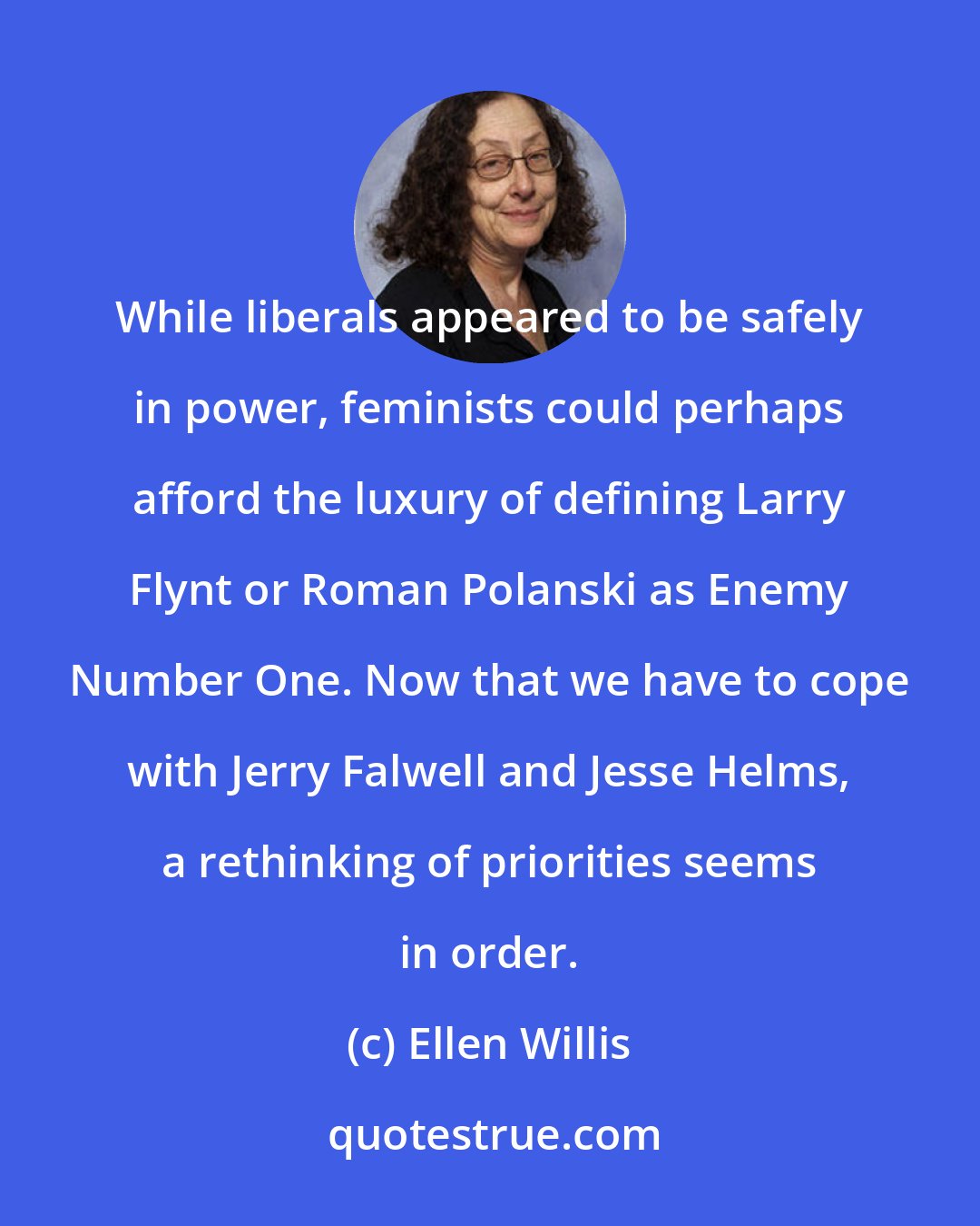 Ellen Willis: While liberals appeared to be safely in power, feminists could perhaps afford the luxury of defining Larry Flynt or Roman Polanski as Enemy Number One. Now that we have to cope with Jerry Falwell and Jesse Helms, a rethinking of priorities seems in order.