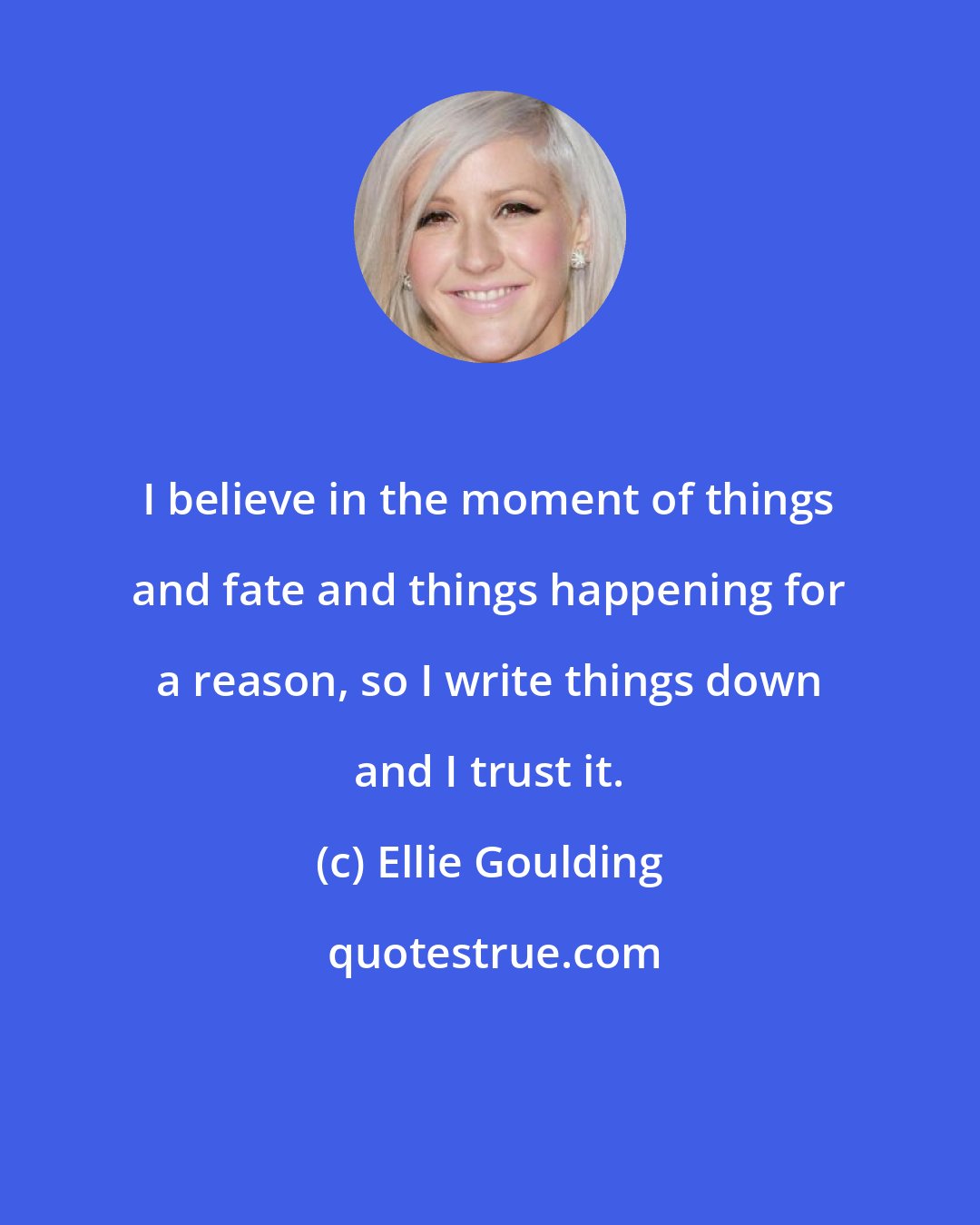 Ellie Goulding: I believe in the moment of things and fate and things happening for a reason, so I write things down and I trust it.