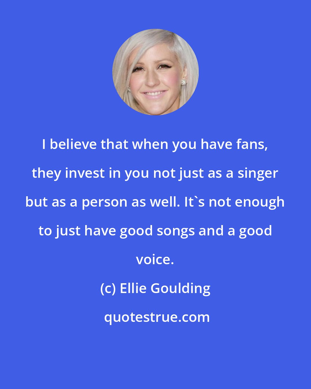 Ellie Goulding: I believe that when you have fans, they invest in you not just as a singer but as a person as well. It's not enough to just have good songs and a good voice.