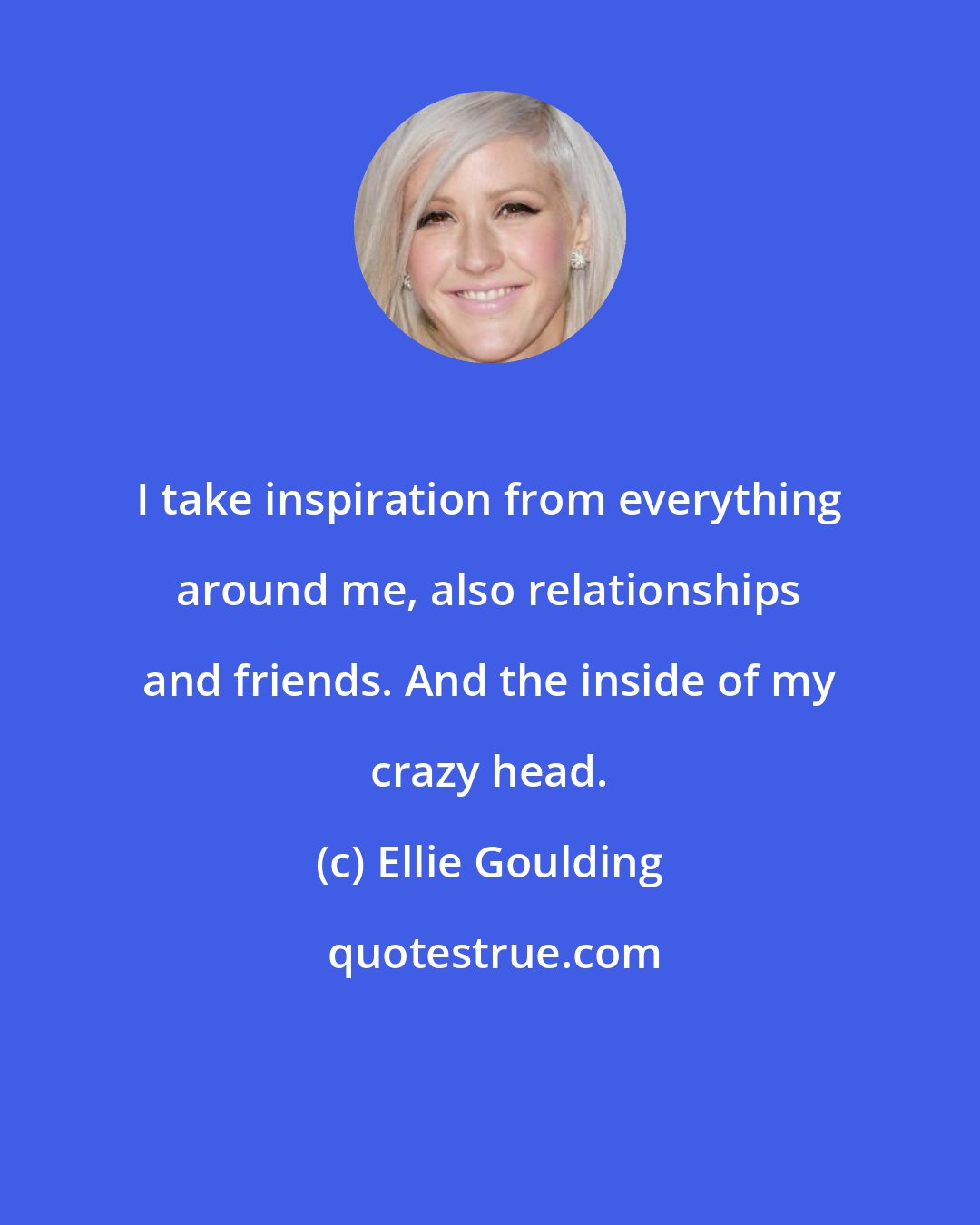 Ellie Goulding: I take inspiration from everything around me, also relationships and friends. And the inside of my crazy head.