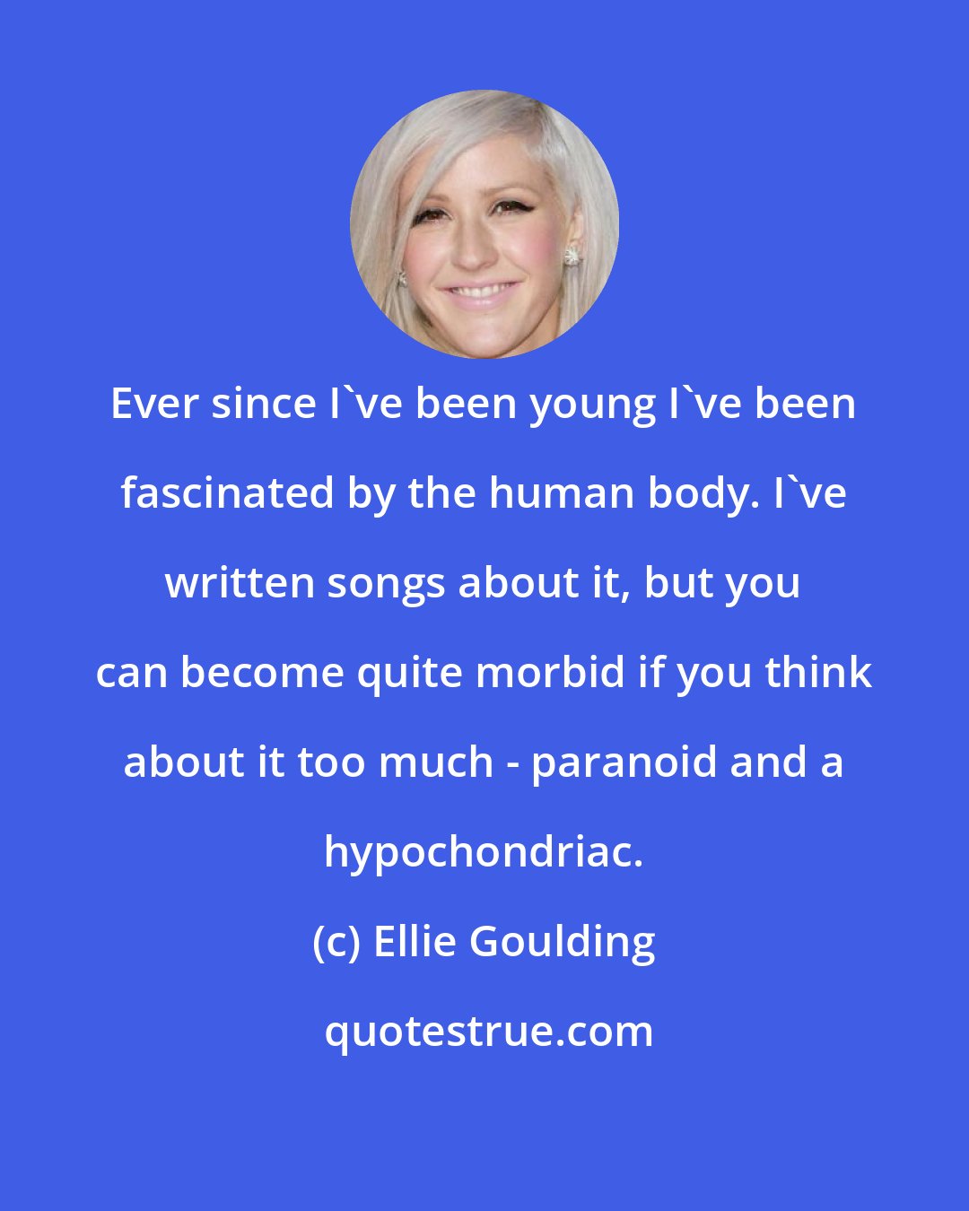 Ellie Goulding: Ever since I've been young I've been fascinated by the human body. I've written songs about it, but you can become quite morbid if you think about it too much - paranoid and a hypochondriac.