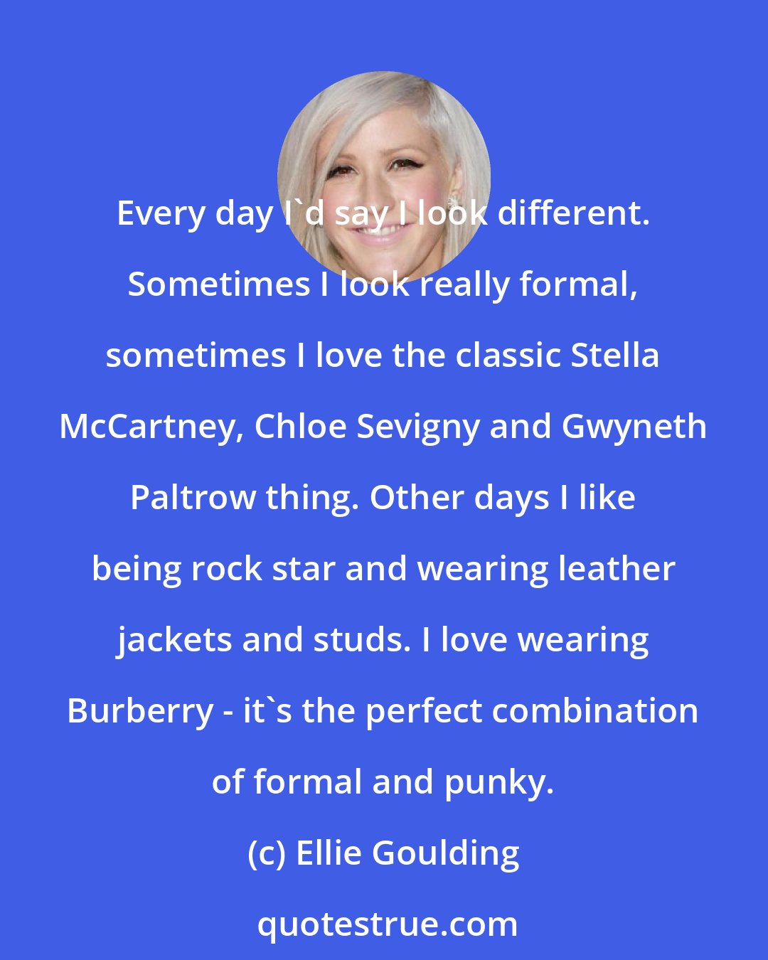 Ellie Goulding: Every day I'd say I look different. Sometimes I look really formal, sometimes I love the classic Stella McCartney, Chloe Sevigny and Gwyneth Paltrow thing. Other days I like being rock star and wearing leather jackets and studs. I love wearing Burberry - it's the perfect combination of formal and punky.