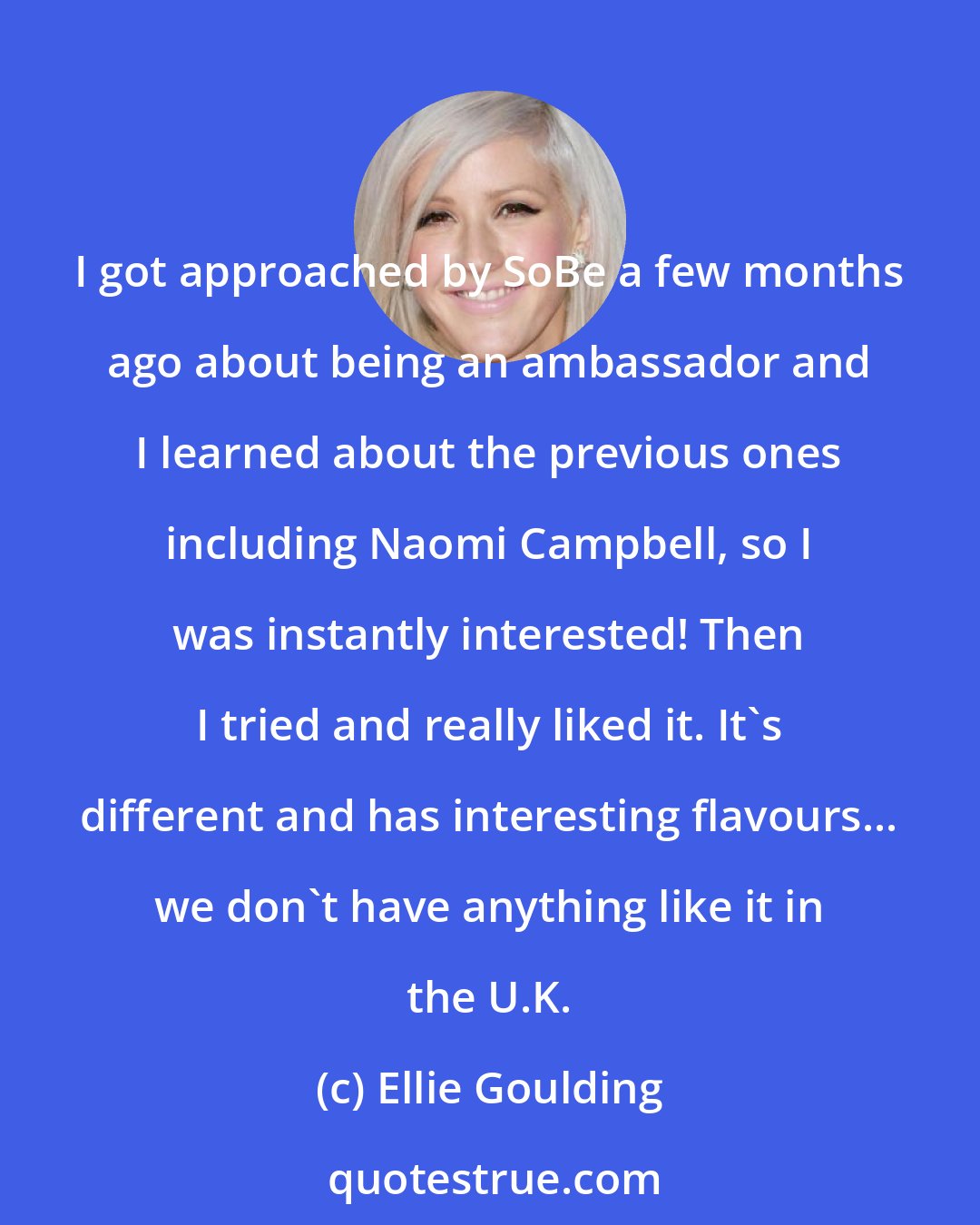 Ellie Goulding: I got approached by SoBe a few months ago about being an ambassador and I learned about the previous ones including Naomi Campbell, so I was instantly interested! Then I tried and really liked it. It's different and has interesting flavours... we don't have anything like it in the U.K.