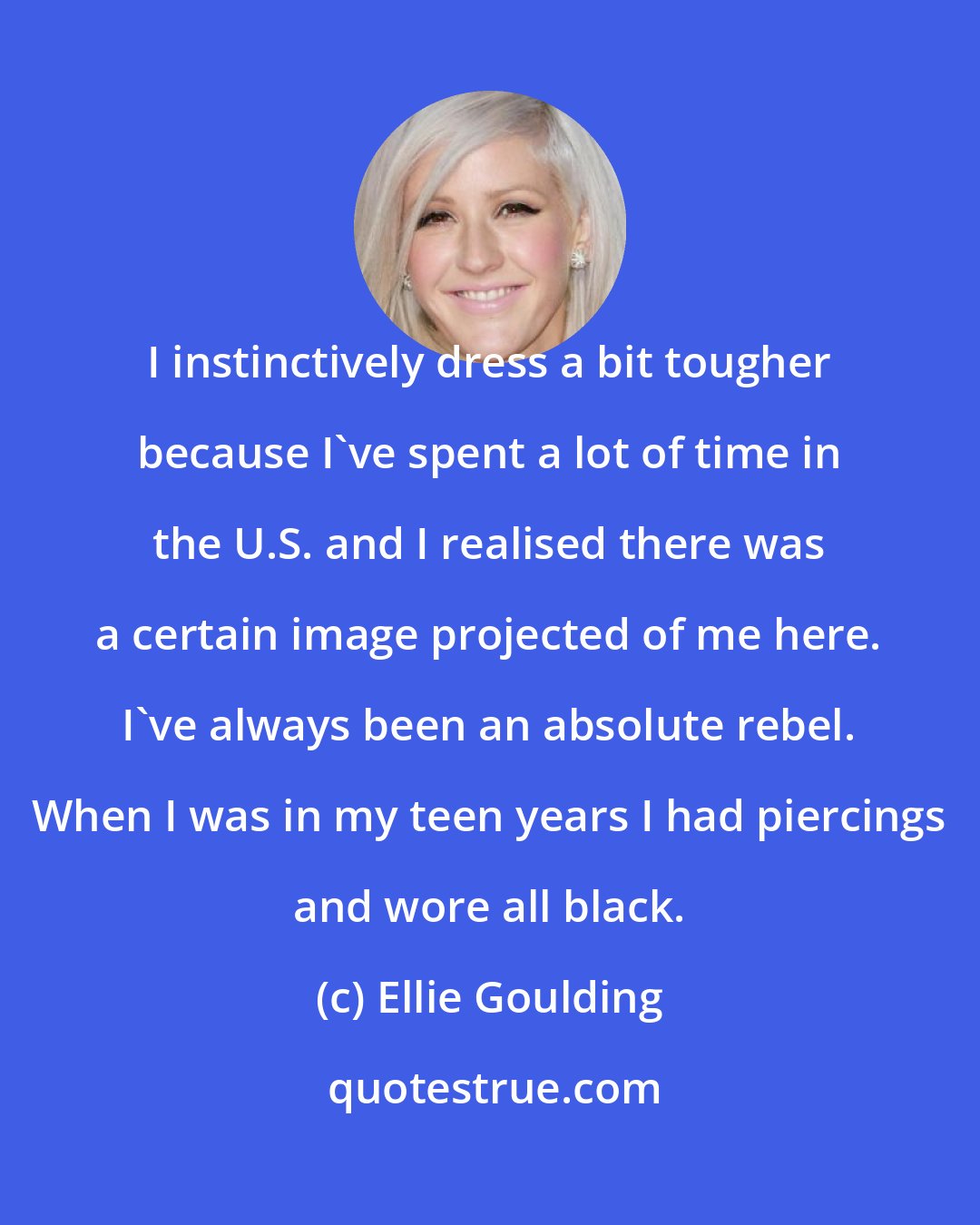 Ellie Goulding: I instinctively dress a bit tougher because I've spent a lot of time in the U.S. and I realised there was a certain image projected of me here. I've always been an absolute rebel. When I was in my teen years I had piercings and wore all black.