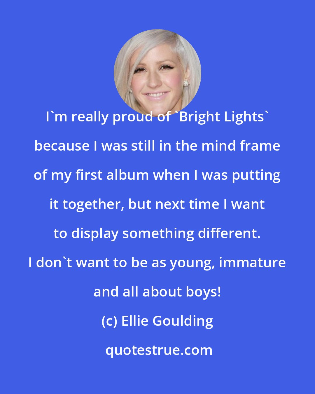 Ellie Goulding: I'm really proud of 'Bright Lights' because I was still in the mind frame of my first album when I was putting it together, but next time I want to display something different. I don't want to be as young, immature and all about boys!