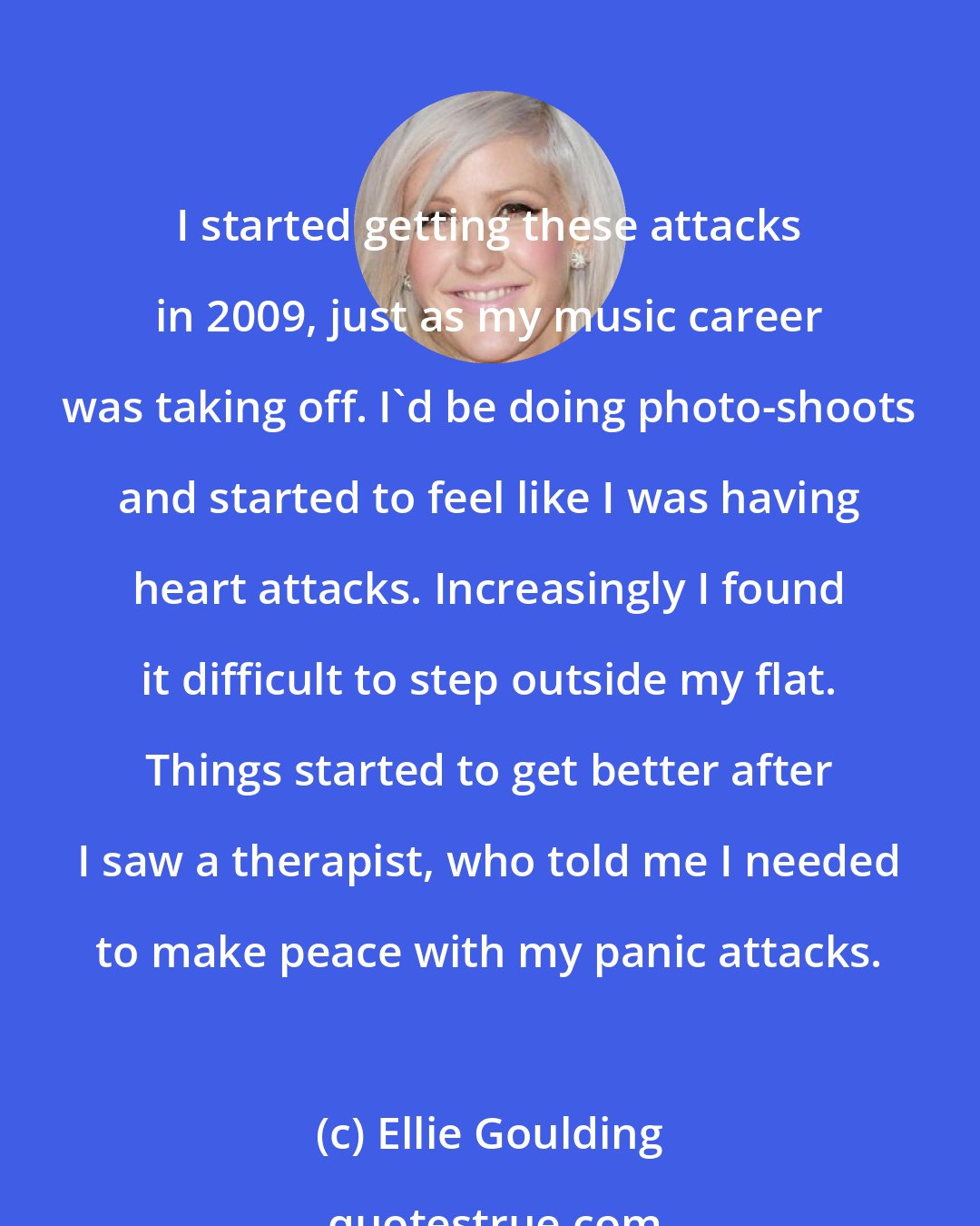 Ellie Goulding: I started getting these attacks in 2009, just as my music career was taking off. I'd be doing photo-shoots and started to feel like I was having heart attacks. Increasingly I found it difficult to step outside my flat. Things started to get better after I saw a therapist, who told me I needed to make peace with my panic attacks.