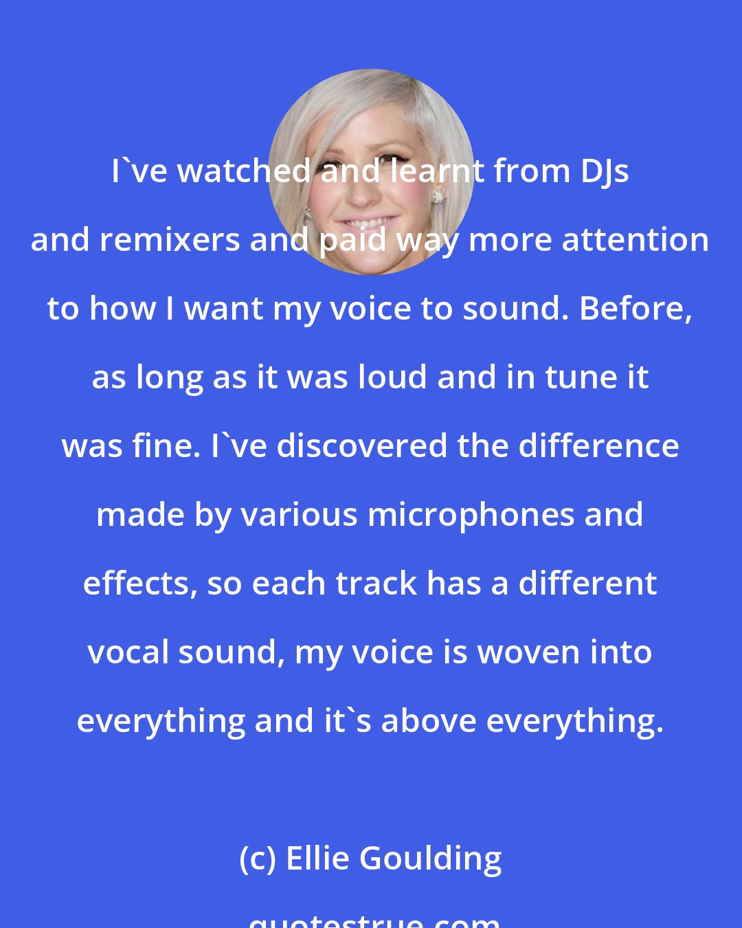 Ellie Goulding: I've watched and learnt from DJs and remixers and paid way more attention to how I want my voice to sound. Before, as long as it was loud and in tune it was fine. I've discovered the difference made by various microphones and effects, so each track has a different vocal sound, my voice is woven into everything and it's above everything.