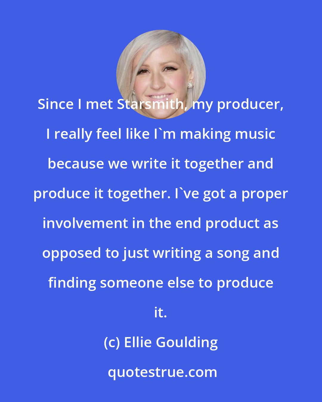 Ellie Goulding: Since I met Starsmith, my producer, I really feel like I'm making music because we write it together and produce it together. I've got a proper involvement in the end product as opposed to just writing a song and finding someone else to produce it.