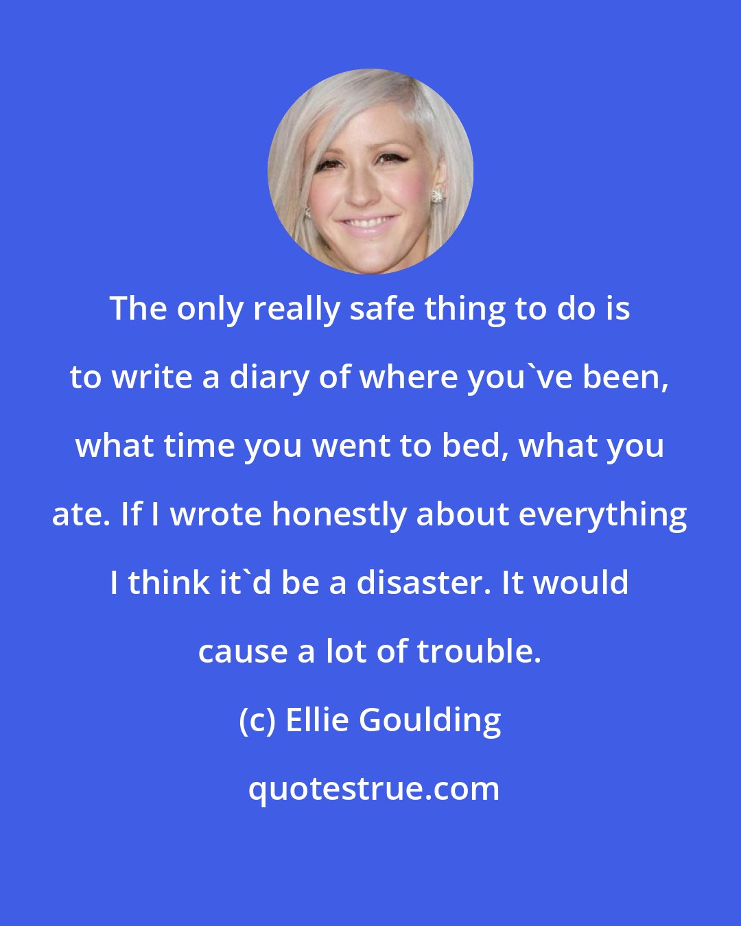 Ellie Goulding: The only really safe thing to do is to write a diary of where you've been, what time you went to bed, what you ate. If I wrote honestly about everything I think it'd be a disaster. It would cause a lot of trouble.